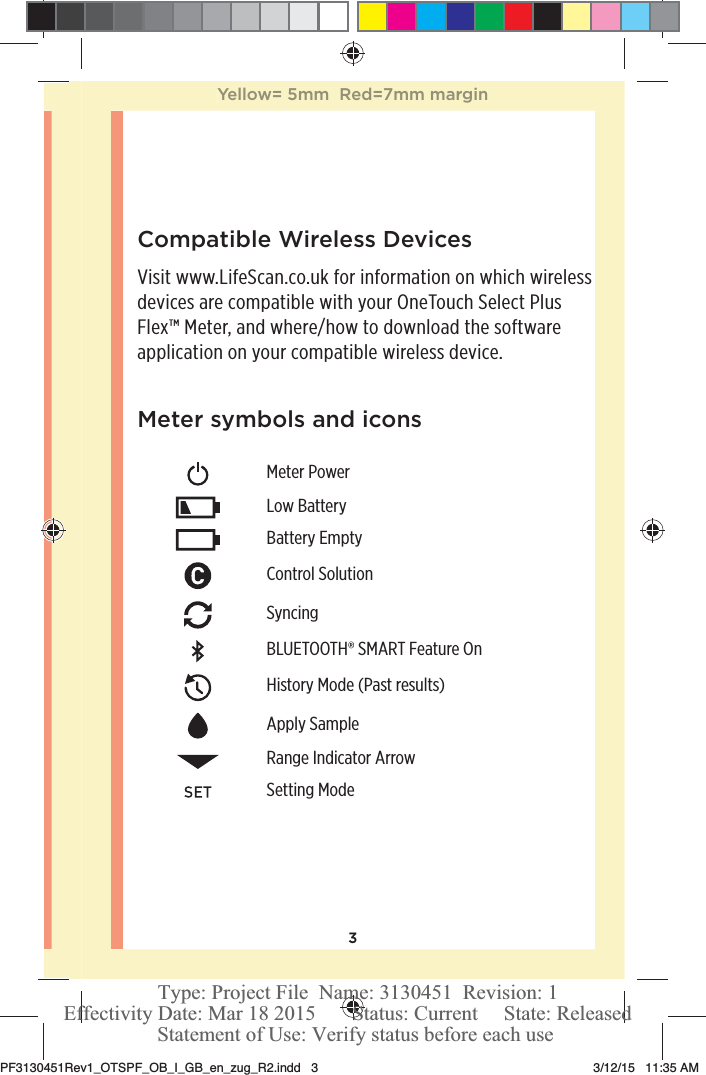 3Meter symbols and iconsMeter PowerLow BatteryBattery EmptyControl SolutionSyncingBLUETOOTH® SMART Feature OnHistory Mode (Past results)Apply SampleRange Indicator ArrowSetting ModeCompatible Wireless DevicesVisit www.LifeScan.co.uk for information on which wireless devices are compatible with your OneTouchSelect Plus Flex™ Meter, and where/how to download the software application on your compatible wireless device.Yellow= 5mm  Red=7mm marginPF3130451Rev1_OTSPF_OB_I_GB_en_zug_R2.indd   3 3/12/15   11:35 AM Statement of Use: Verify status before each useEffectivity Date: Mar 18 2015       Status: Current     State: ReleasedType: Project File  Name: 3130451  Revision: 1