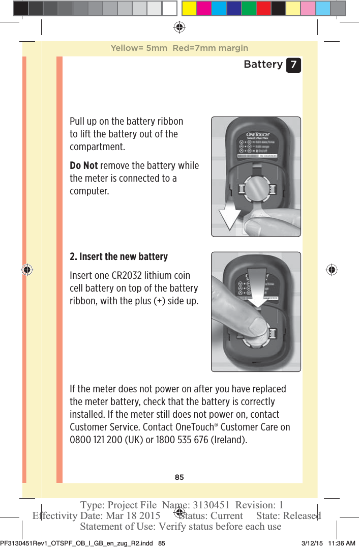 857 BatteryPull up on the battery ribbon to lift the battery out of the compartment. Do Not remove the battery while the meter is connected to a computer. 2. Insert the new battery Insert one CR2032 lithium coin cell battery on top of the battery ribbon, with the plus (+) side up. If the meter does not power on after you have replaced the meter battery, check that the battery is correctly installed. If the meter still does not power on, contact Customer Service. Contact OneTouch® Customer Care on 0800121200 (UK) or 1800535 676 (Ireland).Yellow= 5mm  Red=7mm marginPF3130451Rev1_OTSPF_OB_I_GB_en_zug_R2.indd   85 3/12/15   11:36 AM Statement of Use: Verify status before each useEffectivity Date: Mar 18 2015       Status: Current     State: ReleasedType: Project File  Name: 3130451  Revision: 1