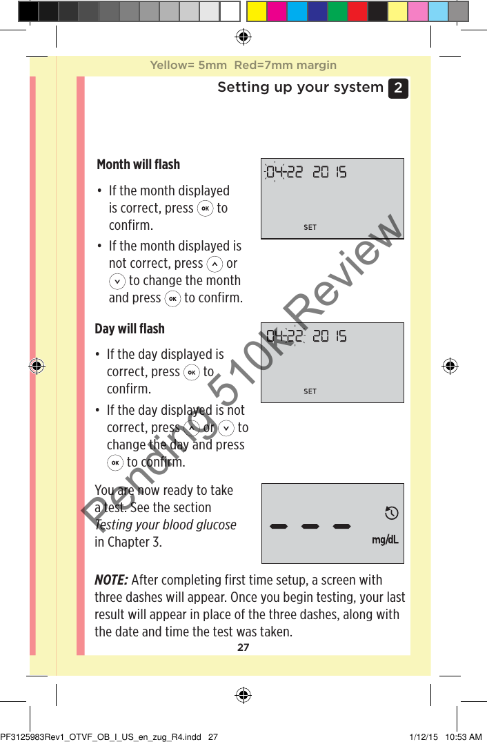 272 Setting up your systemSetting the dateAfter completing the time setup, the meter will automatically move to date setup.Month will ﬂash• If the month displayed is correct, press   to confirm.• If the month displayed is not correct, press   or  to change the month and press   to confirm.Day will ﬂash• If the day displayed is correct, press   to confirm. • If the day displayed is not correct, press   or   to change the day and press  to confirm.You are now ready to take a test. See the section Testing your blood glucose in Chapter 3. NOTE: After completing first time setup, a screen with three dashes will appear. Once you begin testing, your last result will appear in place of the three dashes, along with the date and time the test was taken. Yellow= 5mm  Red=7mm marginYellow= 5mm  Red=7mm marginPF3125983Rev1_OTVF_OB_I_US_en_zug_R4.indd   27 1/12/15   10:53 AMPending 510k Review