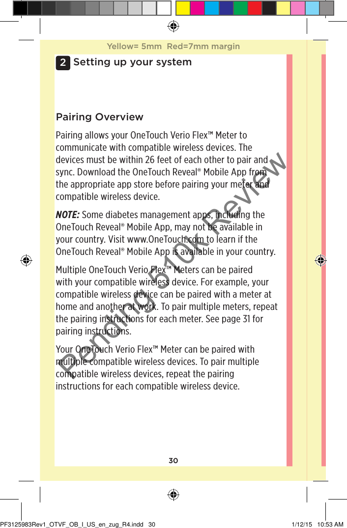302Setting up your systemPairing OverviewPairing allows your OneTouchVerioFlex™ Meter to communicate with compatible wireless devices. The devices must be within 26feet of each other to pair and sync. Download the OneTouchReveal® Mobile App from the appropriate app store before pairing your meter and compatible wireless device.NOTE: Some diabetes management apps, including the OneTouchReveal® Mobile App, may not be available in your country. Visit www.OneTouch.com to learn if the OneTouchReveal® Mobile App is available in your country.Multiple OneTouchVerioFlex™ Meters can be paired with your compatible wireless device. For example, your compatible wireless device can be paired with a meter at home and another at work. To pair multiple meters, repeat the pairing instructions for each meter. See page31 for pairing instructions. Your OneTouchVerioFlex™ Meter can be paired with multiple compatible wireless devices. To pair multiple compatible wireless devices, repeat the pairing instructions for each compatible wireless device.Yellow= 5mm  Red=7mm marginYellow= 5mm  Red=7mm marginPF3125983Rev1_OTVF_OB_I_US_en_zug_R4.indd   30 1/12/15   10:53 AMPending 510k Review