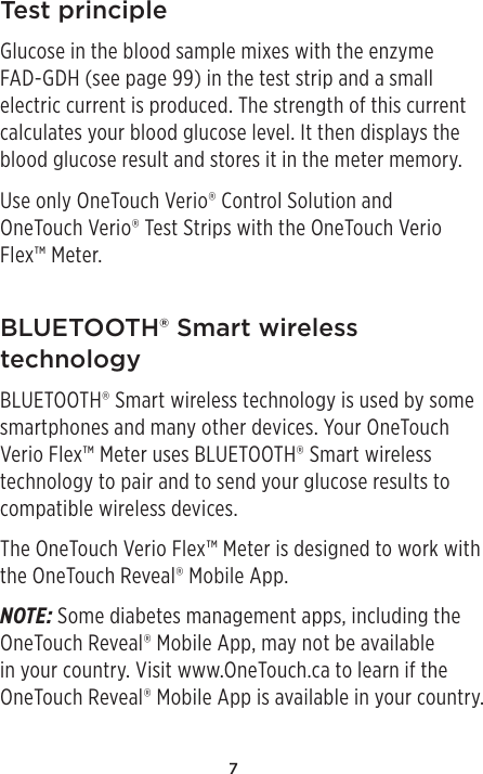 7Test principleGlucose in the blood sample mixes with the enzyme FAD-GDH (see page99) in the test strip and a small electric current is produced. The strength of this current calculates your blood glucose level. It then displays the blood glucose result and stores it in the meter memory.Use only OneTouchVerio® Control Solution and OneTouch Verio® Test Strips with the OneTouch Verio Flex™ Meter.BLUETOOTH® Smart wireless technologyBLUETOOTH® Smart wireless technology is used by some smartphones and many other devices. Your OneTouch Verio Flex™ Meter uses BLUETOOTH® Smart wireless technology to pair and to send your glucose results to compatible wireless devices.The OneTouch Verio Flex™ Meter is designed to work with the OneTouchReveal® Mobile App.NOTE: Some diabetes management apps, including the OneTouchReveal® Mobile App, may not be available in your country. Visit www.OneTouch.ca to learn if the OneTouchReveal® Mobile App is available in your country.