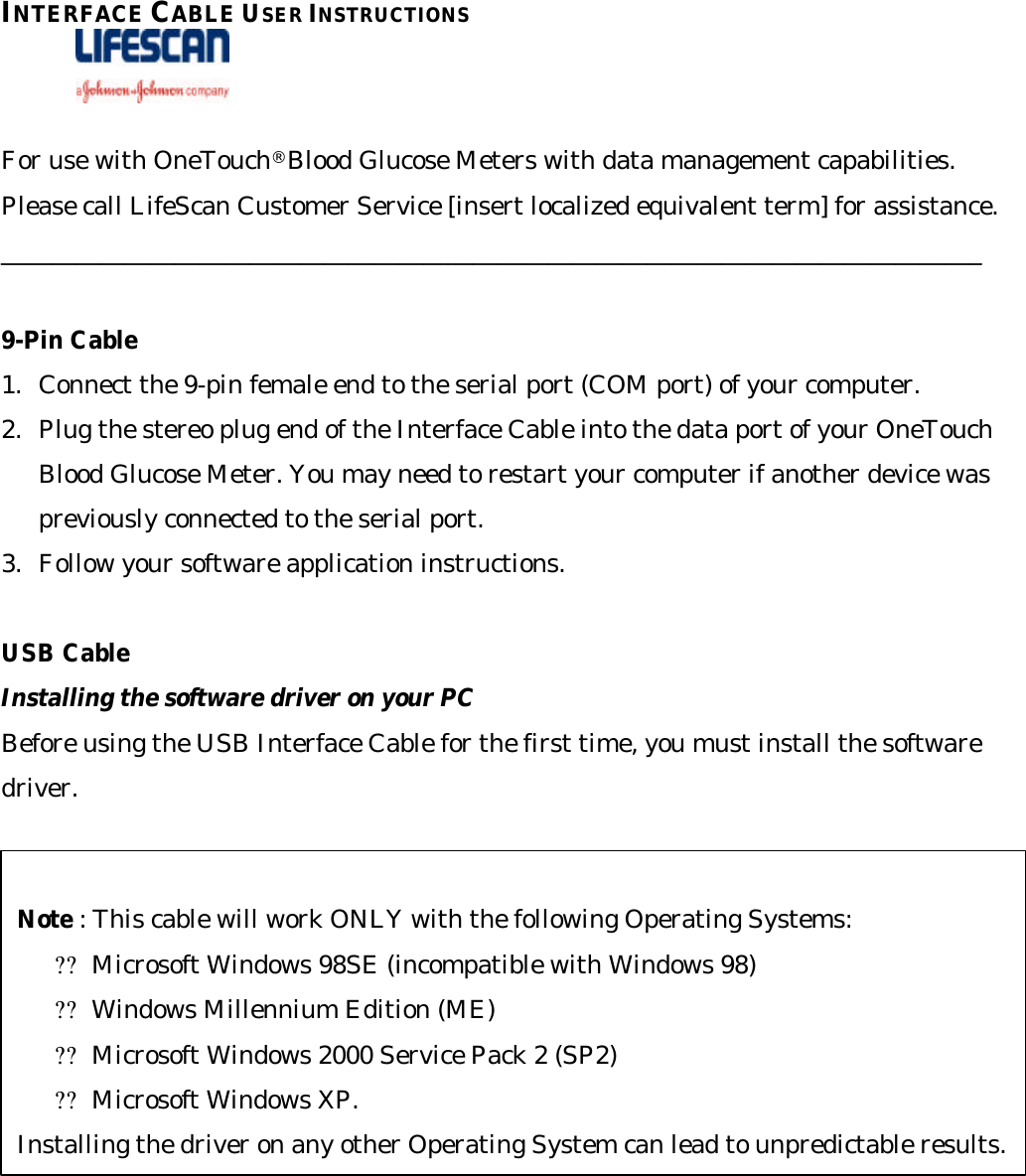 INTERFACE CABLE USER INSTRUCTIONS                 For use with OneTouch® Blood Glucose Meters with data management capabilities. Please call LifeScan Customer Service [insert localized equivalent term] for assistance. _______________________________________________________________________________  9-Pin Cable 1. Connect the 9-pin female end to the serial port (COM port) of your computer. 2. Plug the stereo plug end of the Interface Cable into the data port of your OneTouch Blood Glucose Meter. You may need to restart your computer if another device was previously connected to the serial port.  3. Follow your software application instructions.  USB Cable Installing the software driver on your PC Before using the USB Interface Cable for the first time, you must install the software driver.  Note : This cable will work ONLY with the following Operating Systems: ??Microsoft Windows 98SE (incompatible with Windows 98) ??Windows Millennium Edition (ME) ??Microsoft Windows 2000 Service Pack 2 (SP2)  ??Microsoft Windows XP.  Installing the driver on any other Operating System can lead to unpredictable results. 