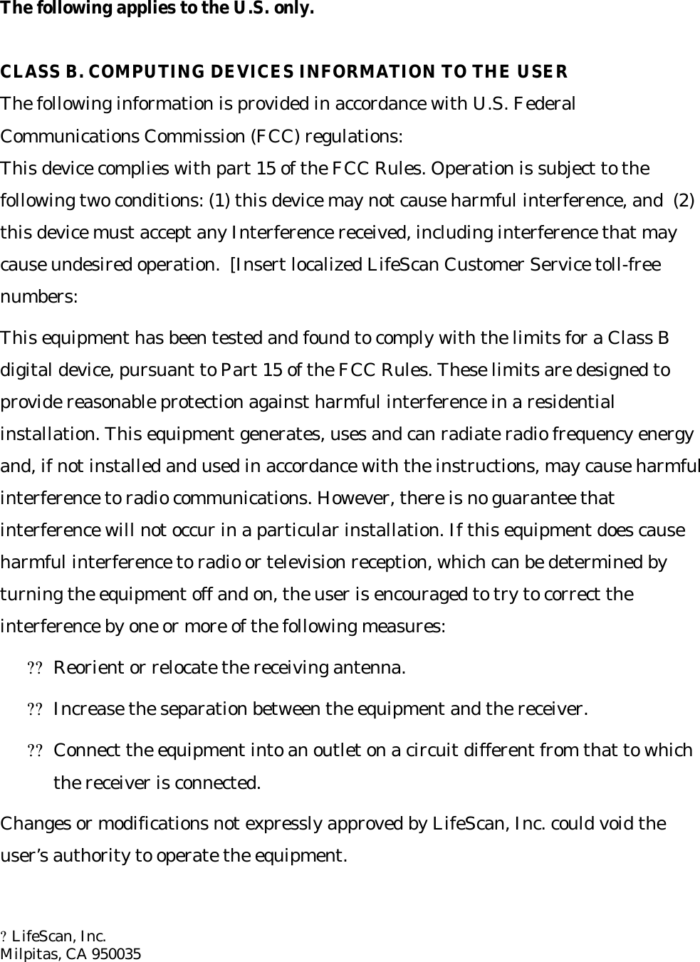 The following applies to the U.S. only.  CLASS B. COMPUTING DEVICES INFORMATION TO THE USER The following information is provided in accordance with U.S. Federal Communications Commission (FCC) regulations: This device complies with part 15 of the FCC Rules. Operation is subject to the following two conditions: (1) this device may not cause harmful interference, and  (2) this device must accept any Interference received, including interference that may cause undesired operation.  [Insert localized LifeScan Customer Service toll-free numbers: This equipment has been tested and found to comply with the limits for a Class B digital device, pursuant to Part 15 of the FCC Rules. These limits are designed to provide reasonable protection against harmful interference in a residential installation. This equipment generates, uses and can radiate radio frequency energy and, if not installed and used in accordance with the instructions, may cause harmful interference to radio communications. However, there is no guarantee that interference will not occur in a particular installation. If this equipment does cause harmful interference to radio or television reception, which can be determined by turning the equipment off and on, the user is encouraged to try to correct the interference by one or more of the following measures: ??Reorient or relocate the receiving antenna. ??Increase the separation between the equipment and the receiver. ??Connect the equipment into an outlet on a circuit different from that to which the receiver is connected. Changes or modifications not expressly approved by LifeScan, Inc. could void the user’s authority to operate the equipment.   ?LifeScan, Inc.  Milpitas, CA 950035      