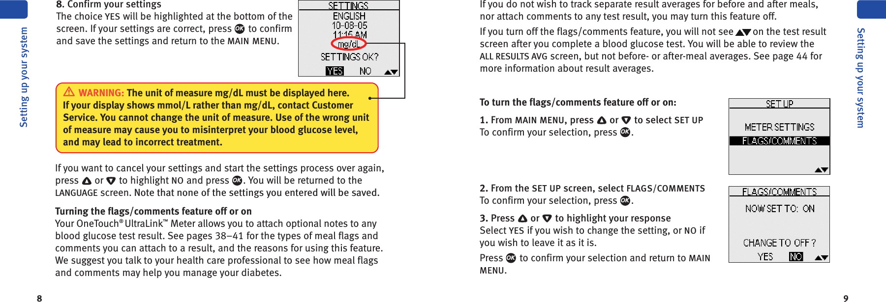 8 9To turn the flags/comments feature off or on:1. From MAIN MENU, press or to select SET UPTo confirm your selection, press .2. From the SET UP screen, select FLAGS/COMMENTSTo confirm your selection, press .3. Press or to highlight your responseSelect YES if you wish to change the setting, or NO ifyou wish to leave it as it is.Press to confirm your selection and return to MAINMENU.OKOKOKIf you want to cancel your settings and start the settings process over again,press or to highlight NO and press . You will be returned to theLANGUAGE screen. Note that none of the settings you entered will be saved.Turning the flags/comments feature off or onYour OneTouch®UltraLink™Meter allows you to attach optional notes to anyblood glucose test result. See pages 38–41 for the types of meal flags andcomments you can attach to a result, and the reasons for using this feature.We suggest you talk to your health care professional to see how meal flagsand comments may help you manage your diabetes.OKSetting up your systemSetting up your systemIf you do not wish to track separate result averages for before and after meals,nor attach comments to any test result, you may turn this feature off.If you turn off the flags/comments feature, you will not see on the test resultscreen after you complete a blood glucose test. You will be able to review theALL RESULTS AVG screen, but not before- or after-meal averages. See page 44 formore information about result averages.8. Confirm your settingsThe choice YES will be highlighted at the bottom of thescreen. If your settings are correct, press to confirmand save the settings and return to the MAIN MENU.OKWARNING: The unit of measure mg/dL must be displayed here.If your display shows mmol/L rather than mg/dL, contact CustomerService. You cannot change the unit of measure. Use of the wrong unitof measure may cause you to misinterpret your blood glucose level,and may lead to incorrect treatment.