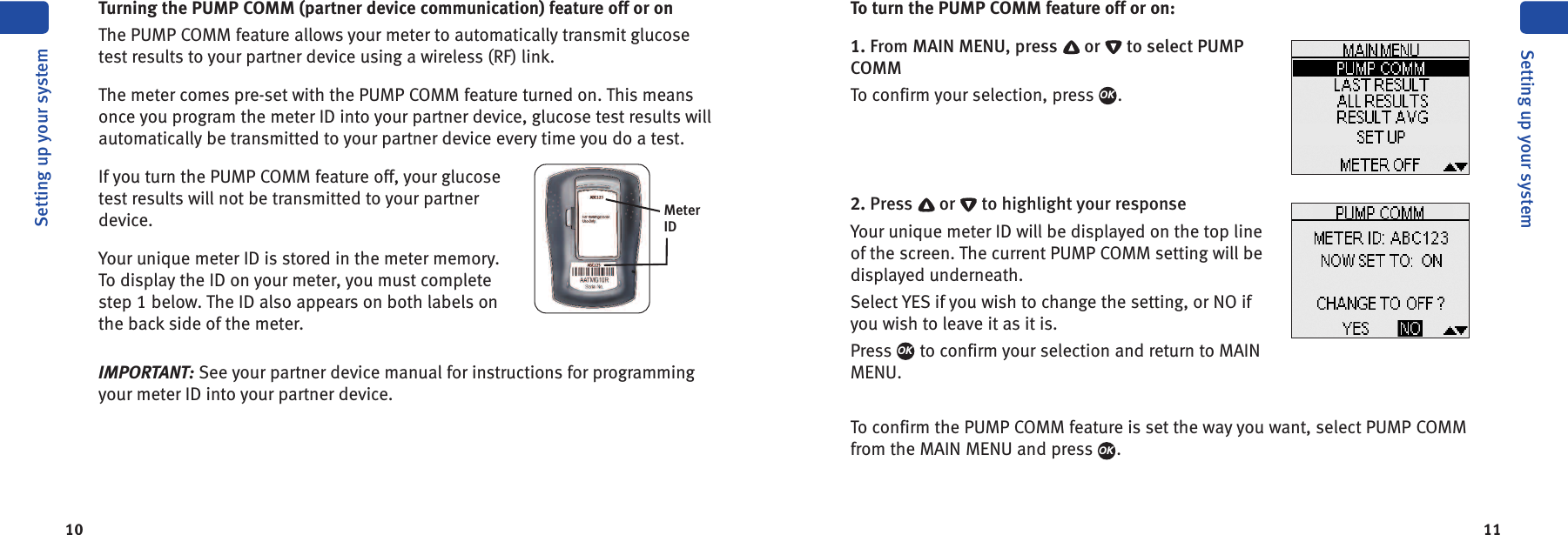 1110Setting up your systemSetting up your systemTurning the PUMP COMM (partner device communication) feature off or onThe PUMP COMM feature allows your meter to automatically transmit glucosetest results to your partner device using a wireless (RF) link.The meter comes pre-set with the PUMP COMM feature turned on. This meansonce you program the meter ID into your partner device, glucose test results willautomatically be transmitted to your partner device every time you do a test.If you turn the PUMP COMM feature off, your glucosetest results will not be transmitted to your partnerdevice.Your unique meter ID is stored in the meter memory.To display the ID on your meter, you must completestep 1 below. The ID also appears on both labels onthe back side of the meter.IMPORTANT: See your partner device manual for instructions for programmingyour meter ID into your partner device.MeterIDTo turn the PUMP COMM feature off or on:1. From MAIN MENU, press or to select PUMPCOMMTo confirm your selection, press .2. Press or to highlight your responseYour unique meter ID will be displayed on the top lineof the screen. The current PUMP COMM setting will bedisplayed underneath.Select YES if you wish to change the setting, or NO ifyou wish to leave it as it is.Press to confirm your selection and return to MAINMENU.To confirm the PUMP COMM feature is set the way you want, select PUMP COMMfrom the MAIN MENU and press .OKOKOK