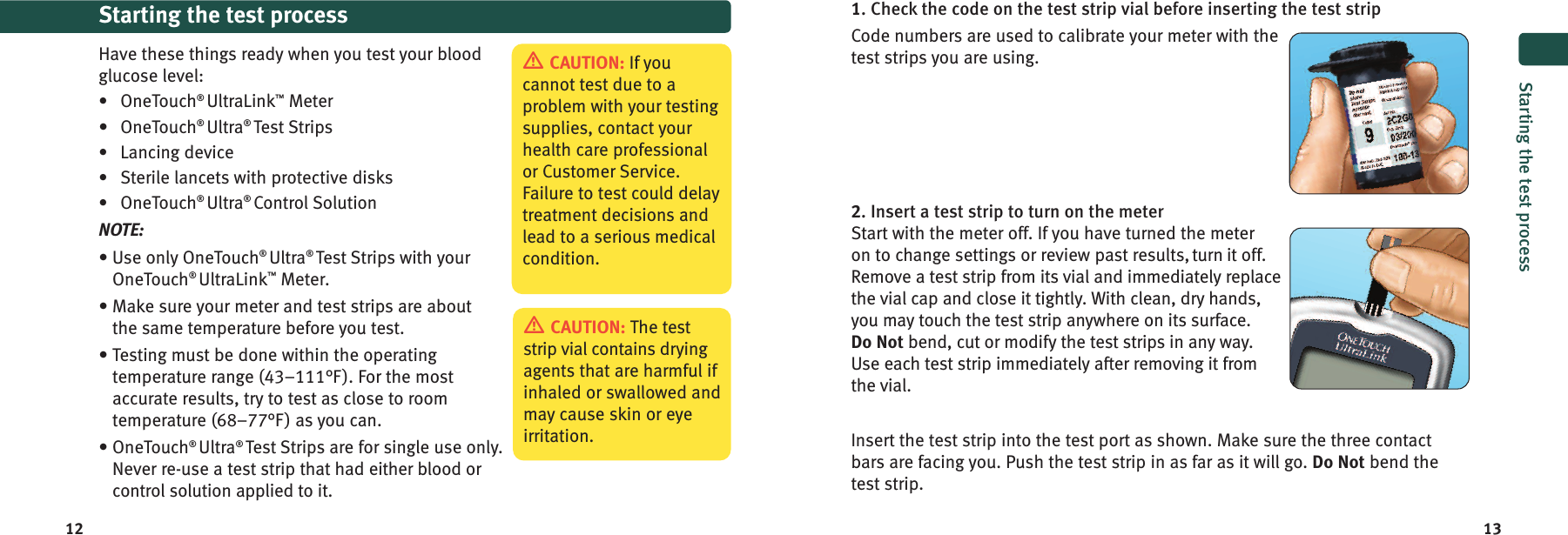 12 13Starting the test processHave these things ready when you test your bloodglucose level:•OneTouch®UltraLink™Meter• OneTouch®Ultra®Test Strips•Lancing device•Sterile lancets with protective disks•OneTouch®Ultra®Control SolutionNOTE:• Use only OneTouch®Ultra®Test Strips with yourOneTouch®UltraLink™Meter.• Make sure your meter and test strips are aboutthe same temperature before you test.• Testing must be done within the operatingtemperature range (43–111°F). For the mostaccurate results, try to test as close to roomtemperature (68–77°F) as you can.• OneTouch®Ultra®Test Strips are for single use only.Never re-use a test strip that had either blood orcontrol solution applied to it.CAUTION: The teststrip vial contains dryingagents that are harmful ifinhaled or swallowed andmay cause skin or eyeirritation.CAUTION: If youcannot test due to aproblem with your testingsupplies, contact yourhealth care professionalor Customer Service.Failure to test could delaytreatment decisions andlead to a serious medicalcondition.1. Check the code on the test strip vial before inserting the test stripCode numbers are used to calibrate your meter with thetest strips you are using.2. Insert a test strip to turn on the meterStart with the meter off. If you have turned the meteron to change settings or review past results, turn it off.Remove a test strip from its vial and immediately replacethe vial cap and close it tightly. With clean, dry hands,you may touch the test strip anywhere on its surface.Do Not bend, cut or modify the test strips in any way.Use each test strip immediately after removing it fromthe vial.Insert the test strip into the test port as shown. Make sure the three contactbars are facing you. Push the test strip in as far as it will go. Do Not bend thetest strip.Starting the test process