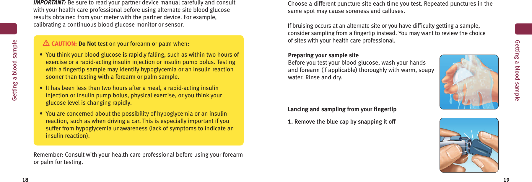 18 19Getting a blood sampleCAUTION: Do Not test on your forearm or palm when:• You think your blood glucose is rapidly falling, such as within two hours ofexercise or a rapid-acting insulin injection or insulin pump bolus. Testingwith a fingertip sample may identify hypoglycemia or an insulin reactionsooner than testing with a forearm or palm sample.• It has been less than two hours after a meal, a rapid-acting insulininjection or insulin pump bolus, physical exercise, or you think yourglucose level is changing rapidly.• You are concerned about the possibility of hypoglycemia or an insulinreaction, such as when driving a car. This is especially important if yousuffer from hypoglycemia unawareness (lack of symptoms to indicate aninsulin reaction).Remember: Consult with your health care professional before using your forearmor palm for testing.Choose a different puncture site each time you test. Repeated punctures in thesame spot may cause soreness and calluses.If bruising occurs at an alternate site or you have difficulty getting a sample,consider sampling from a fingertip instead. You may want to review the choiceof sites with your health care professional.Preparing your sample siteBefore you test your blood glucose, wash your handsand forearm (if applicable) thoroughly with warm, soapywater. Rinse and dry.Lancing and sampling from your fingertip1. Remove the blue cap by snapping it offGetting a blood sampleIMPORTANT: Be sure to read your partner device manual carefully and consultwith your health care professional before using alternate site blood glucoseresults obtained from your meter with the partner device. For example,calibrating a continuous blood glucose monitor or sensor.