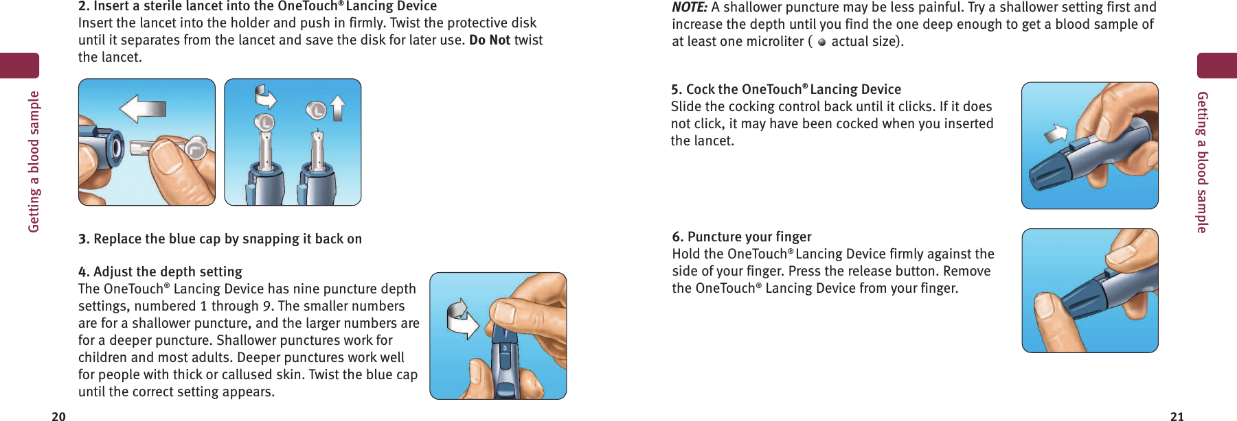 20 21Getting a blood sample2. Insert a sterile lancet into the OneTouch®Lancing DeviceInsert the lancet into the holder and push in firmly. Twist the protective diskuntil it separates from the lancet and save the disk for later use. Do Not twistthe lancet.3. Replace the blue cap by snapping it back on4. Adjust the depth settingThe OneTouch®Lancing Device has nine puncture depthsettings, numbered 1 through 9. The smaller numbersare for a shallower puncture, and the larger numbers arefor a deeper puncture. Shallower punctures work forchildren and most adults. Deeper punctures work wellfor people with thick or callused skin. Twist the blue capuntil the correct setting appears.5. Cock the OneTouch®Lancing DeviceSlide the cocking control back until it clicks. If it doesnot click, it may have been cocked when you insertedthe lancet.6. Puncture your fingerHold the OneTouch®Lancing Device firmly against theside of your finger. Press the release button. Removethe OneTouch®Lancing Device from your finger.Getting a blood sampleNOTE: A shallower puncture may be less painful. Try a shallower setting first andincrease the depth until you find the one deep enough to get a blood sample ofat least one microliter ( actual size).