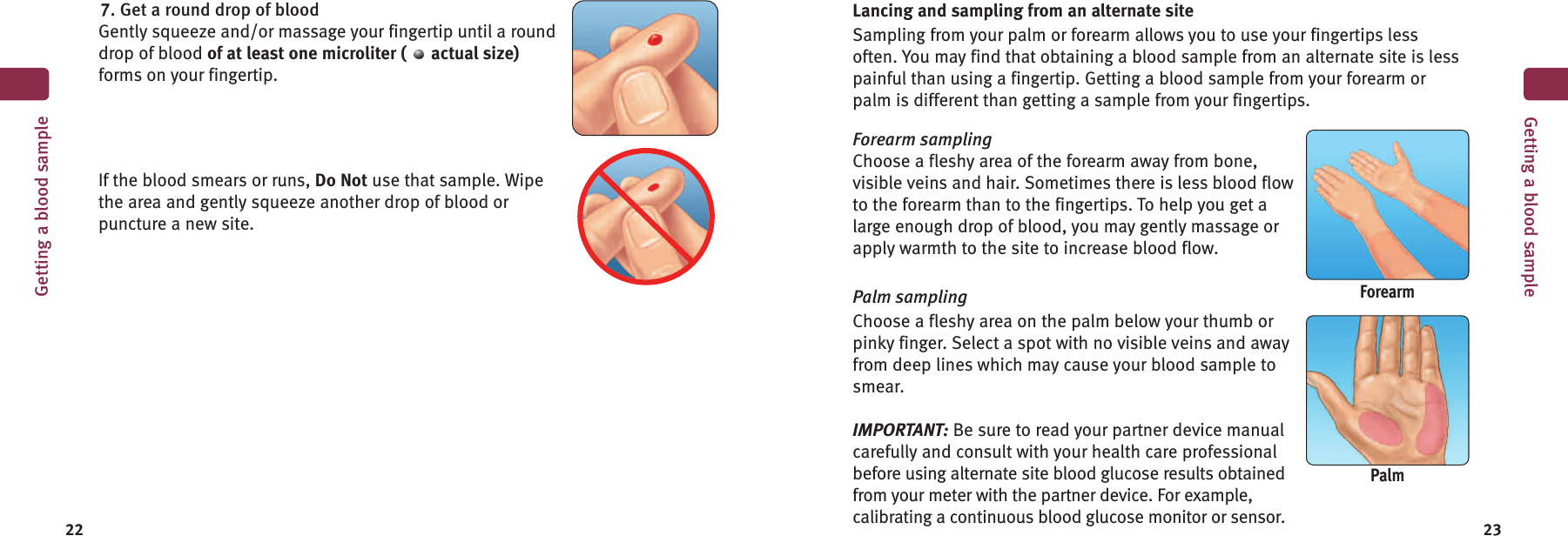 Lancing and sampling from an alternate siteSampling from your palm or forearm allows you to use your fingertips lessoften. You may find that obtaining a blood sample from an alternate site is lesspainful than using a fingertip. Getting a blood sample from your forearm orpalm is different than getting a sample from your fingertips.Forearm samplingChoose a fleshy area of the forearm away from bone,visible veins and hair. Sometimes there is less blood flowto the forearm than to the fingertips. To help you get alarge enough drop of blood, you may gently massage orapply warmth to the site to increase blood flow.Palm samplingChoose a fleshy area on the palm below your thumb orpinky finger. Select a spot with no visible veins and awayfrom deep lines which may cause your blood sample tosmear.IMPORTANT: Be sure to read your partner device manualcarefully and consult with your health care professionalbefore using alternate site blood glucose results obtainedfrom your meter with the partner device. For example,calibrating a continuous blood glucose monitor or sensor.22 23Getting a blood sample7. Get a round drop of bloodGently squeeze and/or massage your fingertip until a rounddrop of blood of at least one microliter ( actual size)forms on your fingertip.If the blood smears or runs, Do Not use that sample. Wipethe area and gently squeeze another drop of blood orpuncture a new site.ForearmPalmGetting a blood sample