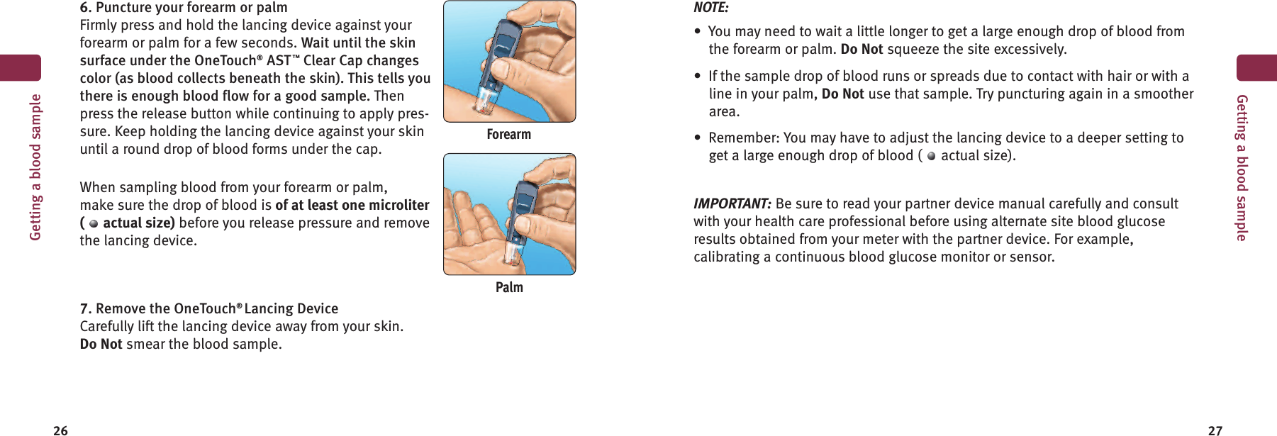 26 27Getting a blood sampleForearm6. Puncture your forearm or palmFirmly press and hold the lancing device against yourforearm or palm for a few seconds. Wait until the skinsurface under the OneTouch®AST™Clear Cap changescolor (as blood collects beneath the skin). This tells youthere is enough blood flow for a good sample. Thenpress the release button while continuing to apply pres-sure. Keep holding the lancing device against your skinuntil a round drop of blood forms under the cap.When sampling blood from your forearm or palm,make sure the drop of blood is of at least one microliter( actual size) before you release pressure and removethe lancing device.7. Remove the OneTouch®Lancing DeviceCarefully lift the lancing device away from your skin.Do Not smear the blood sample.NOTE:• You may need to wait a little longer to get a large enough drop of blood fromthe forearm or palm. Do Not squeeze the site excessively.• If the sample drop of blood runs or spreads due to contact with hair or with aline in your palm, Do Not use that sample. Try puncturing again in a smootherarea.• Remember: You may have to adjust the lancing device to a deeper setting toget a large enough drop of blood ( actual size).IMPORTANT: Be sure to read your partner device manual carefully and consultwith your health care professional before using alternate site blood glucoseresults obtained from your meter with the partner device. For example,calibrating a continuous blood glucose monitor or sensor.PalmGetting a blood sample