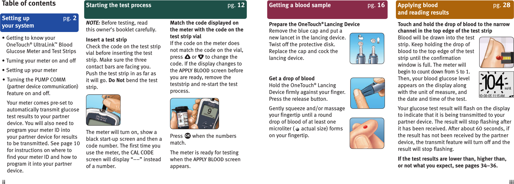 Getting a blood sample pg. 16Prepare the OneTouch®Lancing DeviceRemove the blue cap and put anew lancet in the lancing device.Twist off the protective disk.Replace the cap and cock thelancing device.Get a drop of bloodHold the OneTouch®LancingDevice firmly against your finger.Press the release button.Gently squeeze and/or massageyour fingertip until a rounddrop of blood of at least onemicroliter ( actual size) formson your fingertip.Applying blood pg. 28and reading resultsTouch and hold the drop of blood to the narrowchannel in the top edge of the test stripBlood will be drawn into the teststrip. Keep holding the drop ofblood to the top edge of the teststrip until the confirmationwindow is full. The meter willbegin to count down from 5 to 1.Then, your blood glucose levelappears on the display alongwith the unit of measure, andthe date and time of the test.Your glucose test result will flash on the displayto indicate that it is being transmitted to yourpartner device. The result will stop flashing afterit has been received. After about 60 seconds, ifthe result has not been received by the partnerdevice, the transmit feature will turn off and theresult will stop flashing.If the test results are lower than, higher than,or not what you expect, see pages 34–36.iiiSetting up pg. 2your systemTable of contents• Getting to know yourOneTouch®UltraLink™BloodGlucose Meter and Test Strips• Turning your meter on and off• Setting up your meter• Turning the PUMP COMM(partner device communication)feature on and off.Your meter comes pre-set toautomatically transmit glucosetest results to your partnerdevice. You will also need toprogram your meter ID intoyour partner device for resultsto be transmitted. See page 10for instructions on where tofind your meter ID and how toprogram it into your partnerdevice.Starting the test process pg. 12NOTE: Before testing, readthis owner’s booklet carefully.Insert a test stripCheck the code on the test stripvial before inserting the teststrip. Make sure the threecontact bars are facing you.Push the test strip in as far asit will go. Do Not bend the teststrip.The meter will turn on, show ablack start-up screen and then acode number. The first time youuse the meter, the CAL CODEscreen will display “––” insteadof a number.Match the code displayed onthe meter with the code on thetest strip vialIf the code on the meter doesnot match the code on the vial,press or to change thecode. If the display changes tothe APPLY BLOOD screen beforeyou are ready, remove theteststrip and re-start the testprocess.Press when the numbersmatch.The meter is ready for testingwhen the APPLY BLOOD screenappears.OKii