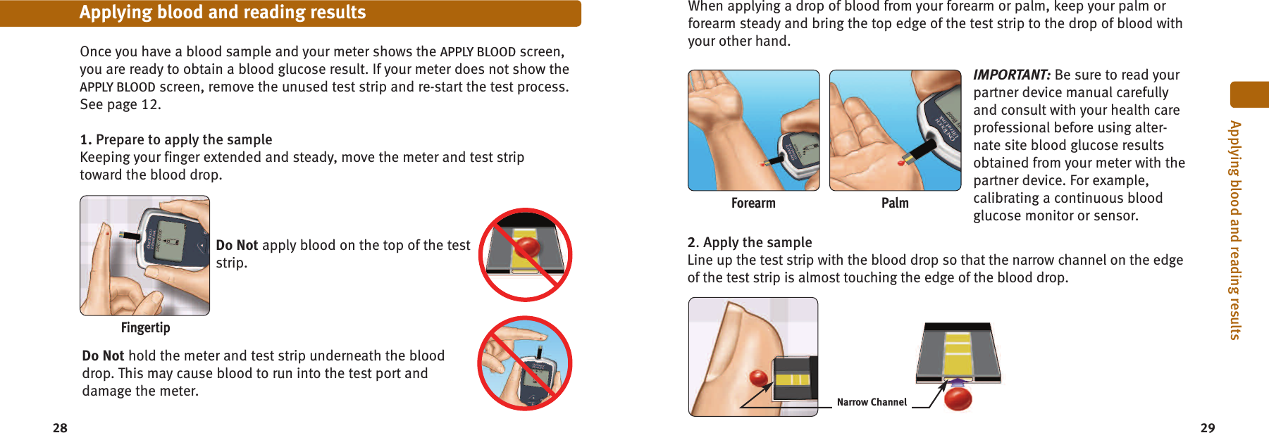 2928Once you have a blood sample and your meter shows the APPLY BLOOD screen,you are ready to obtain a blood glucose result. If your meter does not show theAPPLY BLOOD screen, remove the unused test strip and re-start the test process.See page 12.1. Prepare to apply the sampleKeeping your finger extended and steady, move the meter and test striptoward the blood drop.Do Not apply blood on the top of the teststrip.Do Not hold the meter and test strip underneath the blooddrop. This may cause blood to run into the test port anddamage the meter.Applying blood and reading resultsForearmFingertipPalmWhen applying a drop of blood from your forearm or palm, keep your palm orforearm steady and bring the top edge of the test strip to the drop of blood withyour other hand.Applying blood and reading resultsNarrow Channel2.Apply the sampleLine up the test strip with the blood drop so that the narrow channel on the edgeof the test strip is almost touching the edge of the blood drop.IMPORTANT: Be sure to read yourpartner device manual carefullyand consult with your health careprofessional before using alter-nate site blood glucose resultsobtained from your meter with thepartner device. For example,calibrating a continuous bloodglucose monitor or sensor.