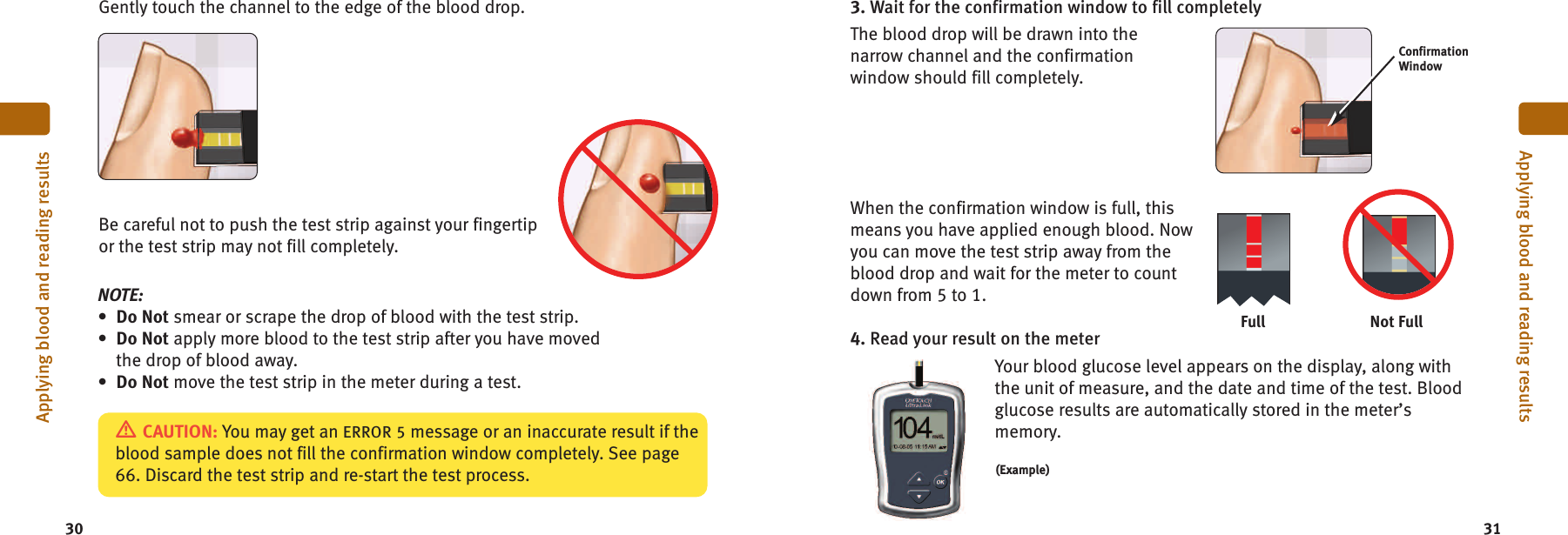 3. Wait for the confirmation window to fill completelyThe blood drop will be drawn into thenarrow channel and the confirmationwindow should fill completely.When the confirmation window is full, thismeans you have applied enough blood. Nowyou can move the test strip away from theblood drop and wait for the meter to countdown from 5 to 1.4. Read your result on the meterYour blood glucose level appears on the display, along withthe unit of measure, and the date and time of the test. Bloodglucose results are automatically stored in the meter’smemory.3130Applying blood and reading resultsApplying blood and reading resultsGently touch the channel to the edge of the blood drop.Be careful not to push the test strip against your fingertipor the test strip may not fill completely.NOTE:•Do Not smear or scrape the drop of blood with the test strip.•Do Not apply more blood to the test strip after you have movedthe drop of blood away.•Do Not move the test strip in the meter during a test.ConfirmationWindowCAUTION: You may get an ERROR 5 message or an inaccurate result if theblood sample does not fill the confirmation window completely. See page66. Discard the test strip and re-start the test process.Not FullFull(Example)