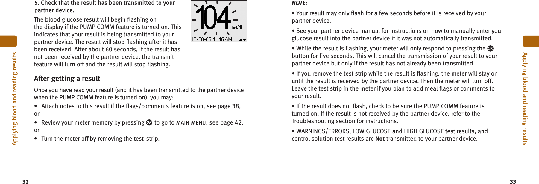 3332Applying blood and reading resultsApplying blood and reading results5. Check that the result has been transmitted to yourpartner device.The blood glucose result will begin flashing onthe display if the PUMP COMM feature is turned on. Thisindicates that your result is being transmitted to yourpartner device. The result will stop flashing after it hasbeen received. After about 60 seconds, if the result hasnot been received by the partner device, the transmitfeature will turn off and the result will stop flashing.NOTE:• Your result may only flash for a few seconds before it is received by yourpartner device.• See your partner device manual for instructions on how to manually enter yourglucose result into the partner device if it was not automatically transmitted.• While the result is flashing, your meter will only respond to pressing thebutton for five seconds. This will cancel the transmission of your result to yourpartner device but only if the result has not already been transmitted.• If you remove the test strip while the result is flashing, the meter will stay onuntil the result is received by the partner device. Then the meter will turn off.Leave the test strip in the meter if you plan to add meal flags or comments toyour result.• If the result does not flash, check to be sure the PUMP COMM feature isturned on. If the result is not received by the partner device, refer to theTroubleshooting section for instructions.• WARNINGS/ERRORS, LOW GLUCOSE and HIGH GLUCOSE test results, andcontrol solution test results are Not transmitted to your partner device.OKAfter getting a resultOnce you have read your result (and it has been transmitted to the partner devicewhen the PUMP COMM feature is turned on), you may:• Attach notes to this result if the flags/comments feature is on, see page 38,or• Review your meter memory by pressing to go to MAIN MENU, see page 42,or• Turn the meter off by removing the test strip.OK