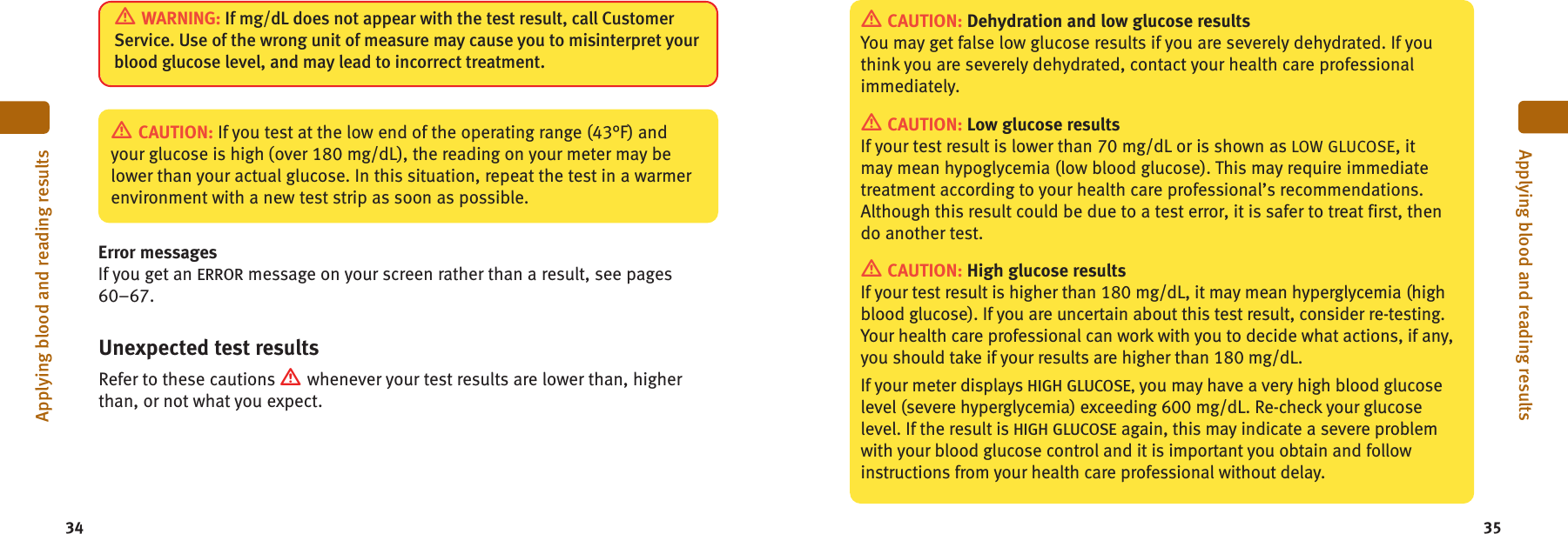 34 35Applying blood and reading resultsApplying blood and reading resultsWARNING: If mg/dL does not appear with the test result, call CustomerService. Use of the wrong unit of measure may cause you to misinterpret yourblood glucose level, and may lead to incorrect treatment.Error messagesIf you get an ERROR message on your screen rather than a result, see pages60–67.CAUTION: If you test at the low end of the operating range (43°F) andyour glucose is high (over 180 mg/dL), the reading on your meter may belower than your actual glucose. In this situation, repeat the test in a warmerenvironment with a new test strip as soon as possible.Unexpected test resultsRefer to these cautions whenever your test results are lower than, higherthan, or not what you expect.CAUTION: Dehydration and low glucose resultsYou may get false low glucose results if you are severely dehydrated. If youthink you are severely dehydrated, contact your health care professionalimmediately.CAUTION: Low glucose resultsIf your test result is lower than 70 mg/dL or is shown as LOW GLUCOSE, itmay mean hypoglycemia (low blood glucose). This may require immediatetreatment according to your health care professional’s recommendations.Although this result could be due to a test error, it is safer to treat first, thendo another test.CAUTION: High glucose resultsIf your test result is higher than 180 mg/dL, it may mean hyperglycemia (highblood glucose). If you are uncertain about this test result, consider re-testing.Your health care professional can work with you to decide what actions, if any,you should take if your results are higher than 180 mg/dL.If your meter displays HIGH GLUCOSE,you may have a very high blood glucoselevel (severe hyperglycemia) exceeding 600 mg/dL. Re-check your glucoselevel. If the result is HIGH GLUCOSE again, this may indicate a severe problemwith your blood glucose control and it is important you obtain and followinstructions from your health care professional without delay.