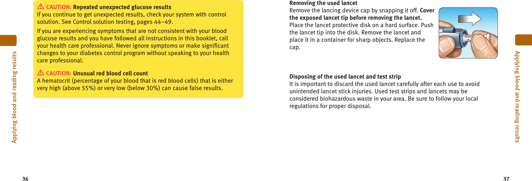 36 37Applying blood and reading resultsApplying blood and reading resultsCAUTION: Repeated unexpected glucose resultsIf you continue to get unexpected results, check your system with controlsolution. See Control solution testing, pages 44–49.If you are experiencing symptoms that are not consistent with your bloodglucose results and you have followed all instructions in this booklet, callyour health care professional. Never ignore symptoms or make significantchanges to your diabetes control program without speaking to your healthcare professional.CAUTION: Unusual red blood cell countA hematocrit (percentage of your blood that is red blood cells) that is eithervery high (above 55%) or very low (below 30%) can cause false results.Removing the used lancetRemove the lancing device cap by snapping it off. Coverthe exposed lancet tip before removing the lancet.Place the lancet protective disk on a hard surface. Pushthe lancet tip into the disk. Remove the lancet andplace it in a container for sharp objects. Replace thecap.Disposing of the used lancet and test stripIt is important to discard the used lancet carefully after each use to avoidunintended lancet stick injuries. Used test strips and lancets may beconsidered biohazardous waste in your area. Be sure to follow your localregulations for proper disposal.