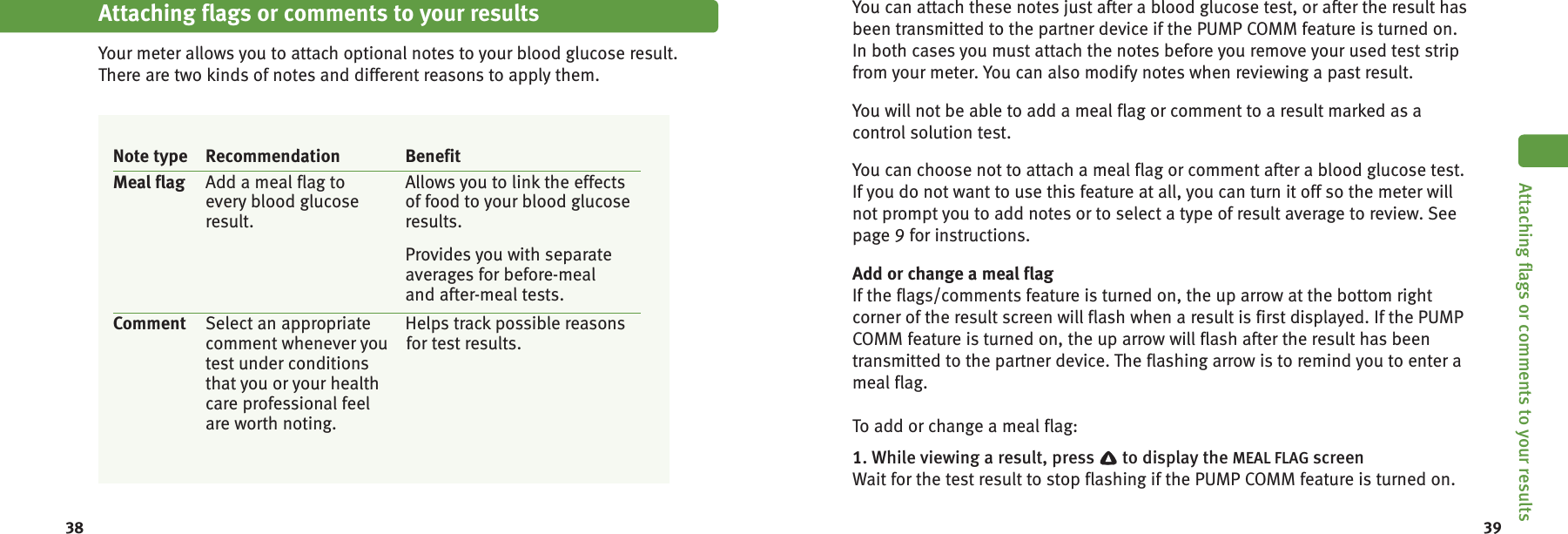 38 39Attaching flags or comments to your resultsYour meter allows you to attach optional notes to your blood glucose result.There are two kinds of notes and different reasons to apply them.Note type Recommendation BenefitMeal flag Add a meal flag to Allows you to link the effectsevery blood glucose of food to your blood glucoseresult. results.Provides you with separateaverages for before-mealand after-meal tests.Comment Select an appropriate Helps track possible reasonscomment whenever you for test results.test under conditionsthat you or your healthcare professional feelare worth noting.Attaching flags or comments to your resultsYou can attach these notes just after a blood glucose test, or after the result hasbeen transmitted to the partner device if the PUMP COMM feature is turned on.In both cases you must attach the notes before you remove your used test stripfrom your meter. You can also modify notes when reviewing a past result.You will not be able to add a meal flag or comment to a result marked as acontrol solution test.You can choose not to attach a meal flag or comment after a blood glucose test.If you do not want to use this feature at all, you can turn it off so the meter willnot prompt you to add notes or to select a type of result average to review. Seepage 9 for instructions.Add or change a meal flagIf the flags/comments feature is turned on, the up arrow at the bottom rightcorner of the result screen will flash when a result is first displayed. If the PUMPCOMM feature is turned on, the up arrow will flash after the result has beentransmitted to the partner device. The flashing arrow is to remind you to enter ameal flag.To add or change a meal flag:1. While viewing a result, press to display the MEAL FLAG screenWait for the test result to stop flashing if the PUMP COMM feature is turned on.