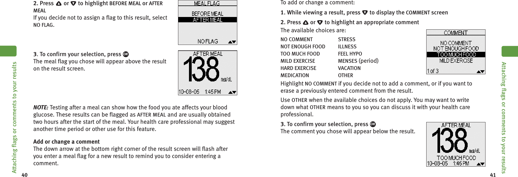 40 412. Press or to highlight BEFORE MEAL or AFTERMEALIf you decide not to assign a flag to this result, selectNO FLAG.3.To confirm your selection, pressThe meal flag you chose will appear above the resulton the result screen.NOTE: Testing after a meal can show how the food you ate affects your bloodglucose. These results can be flagged as AFTER MEAL and are usually obtainedtwo hours after the start of the meal. Your health care professional may suggestanother time period or other use for this feature.Add or change a commentThe down arrow at the bottom right corner of the result screen will flash afteryou enter a meal flag for a new result to remind you to consider entering acomment.OKAttaching flags or comments to your resultsTo add or change a comment:1. While viewing a result, press to display the COMMENT screen2. Press or to highlight an appropriate commentThe available choices are:NO COMMENT STRESSNOT ENOUGH FOOD ILLNESSTOO MUCH FOOD FEEL HYPOMILD EXERCISE MENSES (period)HARD EXERCISE VACATIONMEDICATION OTHERHighlight NO COMMENT if you decide not to add a comment, or if you want toerase a previously entered comment from the result.Use OTHER when the available choices do not apply. You may want to writedown what OTHER means to you so you can discuss it with your health careprofessional.3. To confirm your selection, pressThe comment you chose will appear below the result.OKAttaching flags or comments to your results
