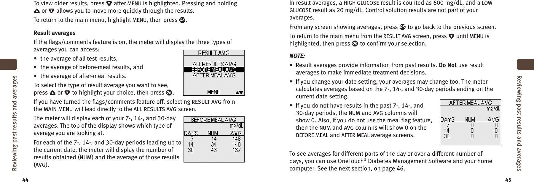 44 45To view older results, press after MENU is highlighted. Pressing and holdingor allows you to move more quickly through the results.To return to the main menu, highlight MENU, then press .Result averagesIf the flags/comments feature is on, the meter will display the three types ofaverages you can access:• the average of all test results,• the average of before-meal results, and• the average of after-meal results.To select the type of result average you want to see,press or to highlight your choice, then press .If you have turned the flags/comments feature off, selecting RESULT AVG fromthe MAIN MENU will lead directly to the ALL RESULTS AVG screen.The meter will display each of your 7-, 14-, and 30-dayaverages. The top of the display shows which type ofaverage you are looking at.For each of the 7-, 14-, and 30-day periods leading up tothe current date, the meter will display the number ofresults obtained (NUM) and the average of those results(AVG).OKOKReviewing past results and averagesReviewing past results and averagesIn result averages, a HIGH GLUCOSE result is counted as 600 mg/dL, and a LOWGLUCOSE result as 20 mg/dL. Control solution results are not part of youraverages.From any screen showing averages, press to go back to the previous screen.To return to the main menu from the RESULT AVG screen, press until MENU ishighlighted, then press to confirm your selection.NOTE:• Result averages provide information from past results. Do Not use resultaverages to make immediate treatment decisions.• If you change your date setting, your averages may change too. The metercalculates averages based on the 7-, 14-, and 30-day periods ending on thecurrent date setting.• If you do not have results in the past 7-, 14-, and30-day periods, the NUM and AVG columns willshow 0. Also, if you do not use the meal flag feature,then the NUM and AVG columns will show 0 on theBEFORE MEAL and AFTER MEAL average screens.To see averages for different parts of the day or over a different number ofdays, you can use OneTouch®Diabetes Management Software and your homecomputer. See the next section, on page 46.OKOK