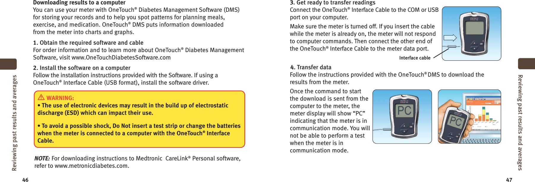 46 47Downloading results to a computerYou can use your meter with OneTouch®Diabetes Management Software (DMS)for storing your records and to help you spot patterns for planning meals,exercise, and medication. OneTouch®DMS puts information downloadedfrom the meter into charts and graphs.1. Obtain the required software and cableFor order information and to learn more about OneTouch®Diabetes ManagementSoftware, visit www.OneTouchDiabetesSoftware.com2. Install the software on a computerFollow the installation instructions provided with the Software. If using aOneTouch®Interface Cable (USB format), install the software driver.NOTE: For downloading instructions to Medtronic CareLink®Personal software,refer to www.metronicdiabetes.com.WARNING:• The use of electronic devices may result in the build up of electrostaticdischarge (ESD) which can impact their use.• To avoid a possible shock, Do Not insert a test strip or change the batterieswhen the meter is connected to a computer with the OneTouch®InterfaceCable.Reviewing past results and averages3. Get ready to transfer readingsConnect the OneTouch®Interface Cable to the COM or USBport on your computer.Make sure the meter is turned off. If you insert the cablewhile the meter is already on, the meter will not respondto computer commands. Then connect the other end ofthe OneTouch®Interface Cable to the meter data port.4. Transfer dataFollow the instructions provided with the OneTouch®DMS to download theresults from the meter.Once the command to startthe download is sent from thecomputer to the meter, themeter display will show “PC”indicating that the meter is incommunication mode. You willnot be able to perform a testwhen the meter is incommunication mode.Reviewing past results and averagesInterface cable