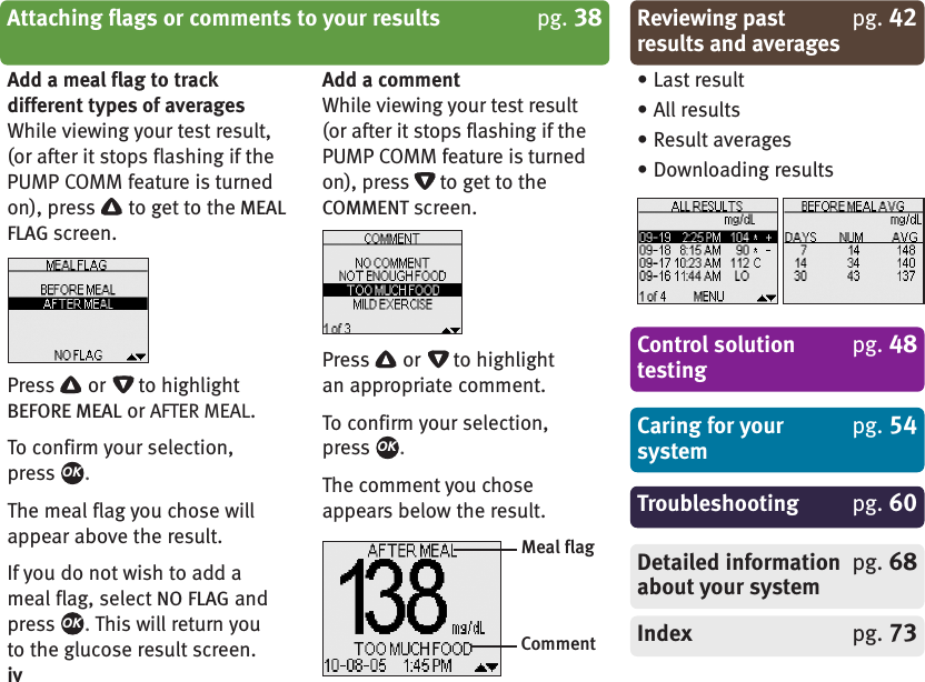 Add a meal flag to trackdifferent types of averagesWhile viewing your test result,(or after it stops flashing if thePUMP COMM feature is turnedon), press to get to the MEALFLAG screen.Press or to highlightBEFORE MEAL or AFTER MEAL.To confirm your selection,press .The meal flag you chose willappear above the result.If you do not wish to add ameal flag, select NO FLAG andpress .This will return youto the glucose result screen.Add a commentWhile viewing your test result(or after it stops flashing if thePUMP COMM feature is turnedon), press to get to theCOMMENT screen.Press or to highlightan appropriate comment.To confirm your selection,press .The comment you choseappears below the result.OKOKOKCaring for your pg. 54systemControl solution pg. 48testingTroubleshooting pg. 60Detailed information pg. 68about your systemIndex pg. 73• Last result• All results• Result averages• Downloading resultsMeal flagCommentReviewing past pg. 42results and averagesAttaching flags or comments to your results pg. 38iv