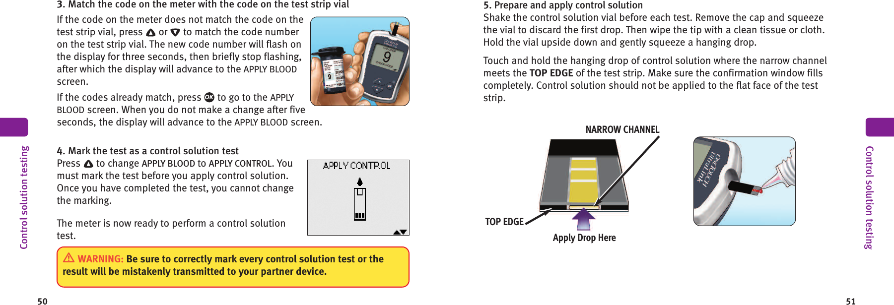 50 513. Match the code on the meter with the code on the test strip vialIf the code on the meter does not match the code on thetest strip vial, press or to match the code numberon the test strip vial. The new code number will flash onthe display for three seconds, then briefly stop flashing,after which the display will advance to the APPLY BLOODscreen.If the codes already match, press to go to the APPLYBLOOD screen. When you do not make a change after fiveseconds, the display will advance to the APPLY BLOOD screen.4. Mark the test as a control solution testPress to change APPLY BLOOD to APPLY CONTROL. Youmust mark the test before you apply control solution.Once you have completed the test, you cannot changethe marking.The meter is now ready to perform a control solutiontest.OKControl solution testing5. Prepare and apply control solutionShake the control solution vial before each test. Remove the cap and squeezethe vial to discard the first drop. Then wipe the tip with a clean tissue or cloth.Hold the vial upside down and gently squeeze a hanging drop.Touch and hold the hanging drop of control solution where the narrow channelmeets the TOP EDGE of the test strip. Make sure the confirmation window fillscompletely. Control solution should not be applied to the flat face of the teststrip.Control solution testingApply Drop HereNARROW CHANNELTOP EDGEWARNING: Be sure to correctly mark every control solution test or theresult will be mistakenly transmitted to your partner device.