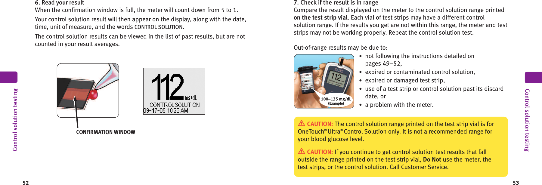 537. Check if the result is in rangeCompare the result displayed on the meter to the control solution range printedon the test strip vial. Each vial of test strips may have a different controlsolution range. If the results you get are not within this range, the meter and teststrips may not be working properly. Repeat the control solution test.Out-of-range results may be due to:•not following the instructions detailed onpages 49–52,•expired or contaminated control solution,•expired or damaged test strip,•use of a test strip or control solution past its discarddate, or•a problem with the meter.100–135 mg/dL(Example)CAUTION: The control solution range printed on the test strip vial is forOneTouch®Ultra®Control Solution only. It is not a recommended range foryour blood glucose level.CAUTION: If you continue to get control solution test results that falloutside the range printed on the test strip vial, Do Not use the meter, thetest strips, or the control solution. Call Customer Service.Control solution testing526. Read your resultWhen the confirmation window is full, the meter will count down from 5 to 1.Your control solution result will then appear on the display, along with the date,time, unit of measure, and the words CONTROL SOLUTION.The control solution results can be viewed in the list of past results, but are notcounted in your result averages.CONFIRMATION WINDOWControl solution testing