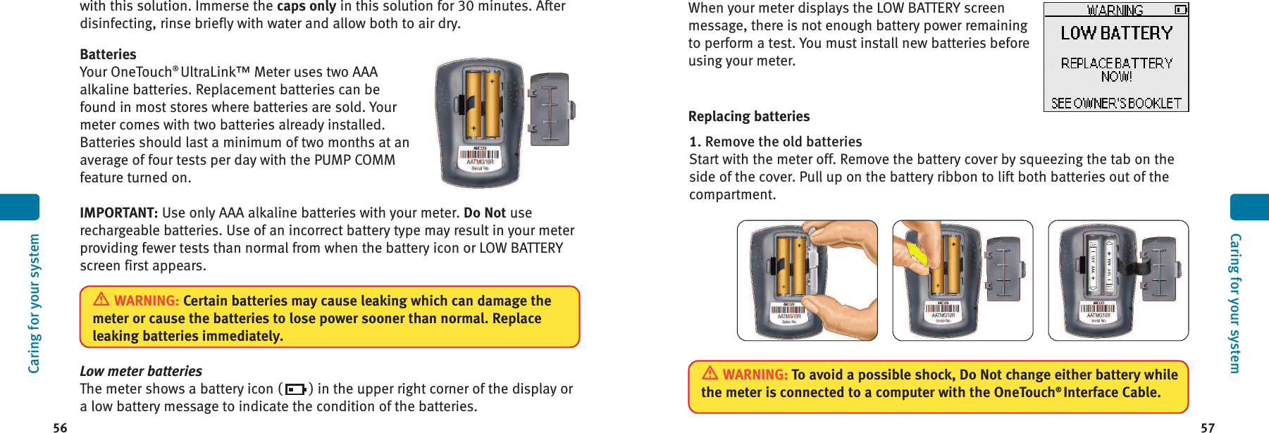 5756When your meter displays the LOW BATTERY screenmessage, there is not enough battery power remainingto perform a test. You must install new batteries beforeusing your meter.Replacing batteries1. Remove the old batteriesStart with the meter off. Remove the battery cover by squeezing the tab on theside of the cover. Pull up on the battery ribbon to lift both batteries out of thecompartment.Caring for your systemCaring for your systemwith this solution. Immerse the caps only in this solution for 30 minutes. Afterdisinfecting, rinse briefly with water and allow both to air dry.BatteriesYour OneTouch®UltraLink™ Meter uses two AAAalkaline batteries. Replacement batteries can befound in most stores where batteries are sold. Yourmeter comes with two batteries already installed.Batteries should last a minimum of two months at anaverage of four tests per day with the PUMP COMMfeature turned on.IMPORTANT: Use only AAA alkaline batteries with your meter. Do Not userechargeable batteries. Use of an incorrect battery type may result in your meterproviding fewer tests than normal from when the battery icon or LOW BATTERYscreen first appears.Low meter batteriesThe meter shows a battery icon ( ) in the upper right corner of the display ora low battery message to indicate the condition of the batteries.WARNING: To avoid a possible shock, Do Not change either battery whilethe meter is connected to a computer with the OneTouch®Interface Cable.WARNING: Certain batteries may cause leaking which can damage themeter or cause the batteries to lose power sooner than normal. Replaceleaking batteries immediately.