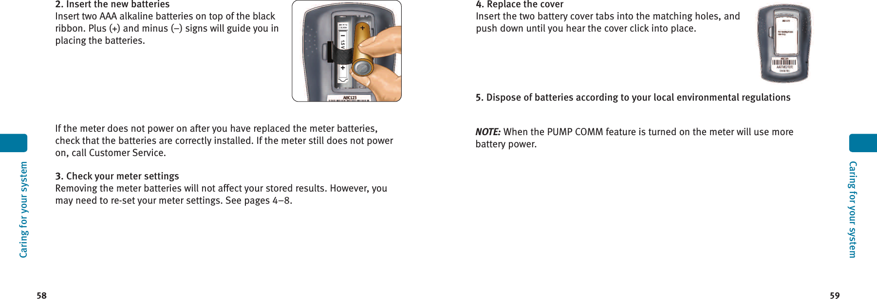 59584. Replace the coverInsert the two battery cover tabs into the matching holes, andpush down until you hear the cover click into place.5. Dispose of batteries according to your local environmental regulationsNOTE: When the PUMP COMM feature is turned on the meter will use morebattery power.Caring for your systemCaring for your system2. Insert the new batteriesInsert two AAA alkaline batteries on top of the blackribbon. Plus (+) and minus (–) signs will guide you inplacing the batteries.If the meter does not power on after you have replaced the meter batteries,check that the batteries are correctly installed. If the meter still does not poweron, call Customer Service.3. Check your meter settingsRemoving the meter batteries will not affect your stored results. However, youmay need to re-set your meter settings. See pages 4–8.