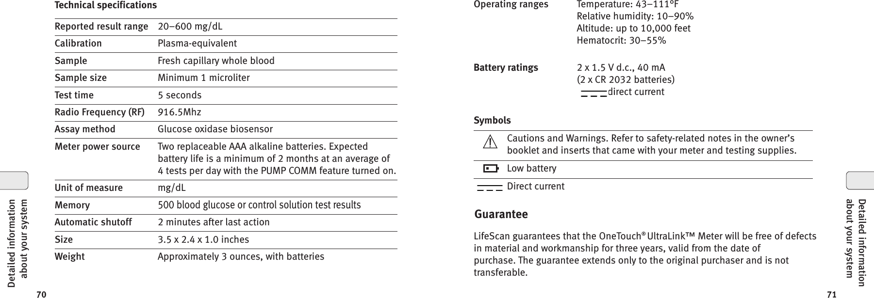7170GuaranteeLifeScan guarantees that the OneTouch®UltraLink™ Meter will be free of defectsin material and workmanship for three years, valid from the date ofpurchase. The guarantee extends only to the original purchaser and is nottransferable.SymbolsCautions and Warnings. Refer to safety-related notes in the owner’sbooklet and inserts that came with your meter and testing supplies.Low batteryDirect currentOperating ranges Temperature: 43–111°FRelative humidity: 10–90%Altitude: up to 10,000 feetHematocrit: 30–55%Battery ratings 2 x 1.5 V d.c., 40 mA(2 x CR 2032 batteries)direct currentDetailed informationabout your systemTechnical specificationsReported result range 20–600 mg/dLCalibration Plasma-equivalentSample Fresh capillary whole bloodSample size Minimum 1 microliterTest time 5 secondsRadio Frequency (RF) 916.5MhzAssay method Glucose oxidase biosensorMeter power source Two replaceable AAA alkaline batteries. Expectedbattery life is a minimum of 2 months at an average of4 tests per day with the PUMP COMM feature turned on.Unit of measure mg/dLMemory500 blood glucose or control solution test resultsAutomatic shutoff 2 minutes after last actionSize 3.5 x 2.4 x 1.0 inchesWeight Approximately 3 ounces, with batteriesDetailed informationabout your system