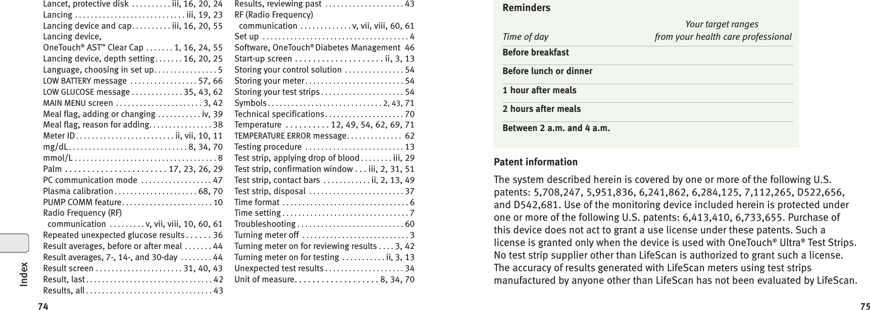7574Patent informationThe system described herein is covered by one or more of the following U.S.patents: 5,708,247, 5,951,836, 6,241,862, 6,284,125, 7,112,265, D522,656,and D542,681. Use of the monitoring device included herein is protected underone or more of the following U.S. patents: 6,413,410, 6,733,655. Purchase ofthis device does not act to grant a use license under these patents. Such alicense is granted only when the device is used with OneTouch®Ultra®Test Strips.No test strip supplier other than LifeScan is authorized to grant such a license.The accuracy of results generated with LifeScan meters using test stripsmanufactured by anyone other than LifeScan has not been evaluated by LifeScan.RemindersYour target rangesTime of day from your health care professionalBefore breakfastBefore lunch or dinner1 hour after meals2 hours after mealsBetween 2 a.m. and 4 a.m.Lancet, protective disk ..........iii, 16, 20, 24Lancing ............................iii, 19, 23Lancing device and cap..........iii, 16, 20, 55Lancing device,OneTouch®AST™Clear Cap .......1,16, 24, 55Lancing device, depth setting .......16, 20, 25Language, choosing in set up................5LOW BATTERY message .................57, 66LOW GLUCOSE message .............35, 43, 62MAIN MENU screen ......................3, 42Meal flag, adding or changing ...........iv, 39Meal flag, reason for adding................38Meter ID.........................ii, vii, 10, 11mg/dL ..............................8, 34, 70mmol/L ....................................8Palm .......................17,23,26,29PC communication mode ..................47Plasma calibration .....................68, 70PUMP COMM feature.......................10Radio Frequency (RF)communication .........v, vii, viii, 10, 60, 61Repeated unexpected glucose results. . . . . . 36Result averages, before or after meal .......44Result averages, 7-, 14-, and 30-day ........44Result screen ......................31, 40, 43Result, last ................................42Results, all ................................43Results, reviewing past ....................43RF (Radio Frequency)communication .............v, vii, viii, 60, 61Set up .....................................4Software, OneTouch®Diabetes Management 46Start-up screen . . . . . . . . . . . . . . . . . . . . ii, 3, 13Storing your control solution ...............54Storing your meter .........................54Storing your test strips .....................54Symbols.............................2,43,71Technical specifications....................70Temperature . . . . . . . . . . 12, 49, 54, 62, 69, 71TEMPERATURE ERROR message.............. 62Testing procedure .........................13Test strip, applying drop of blood ........iii, 29Test strip, confirmation window . . . iii, 2, 31, 51Test strip, contact bars ............ii,2, 13, 49Test strip, disposal ........................37Time format ................................6Time setting ................................7Troubleshooting ...........................60Turning meter off ...........................3Turning meter on for reviewing results ....3, 42Turning meter on for testing ...........ii,3, 13Unexpected test results ....................34Unit of measure. . . . . . . . . . . . . . . . . . . 8, 34, 70Index