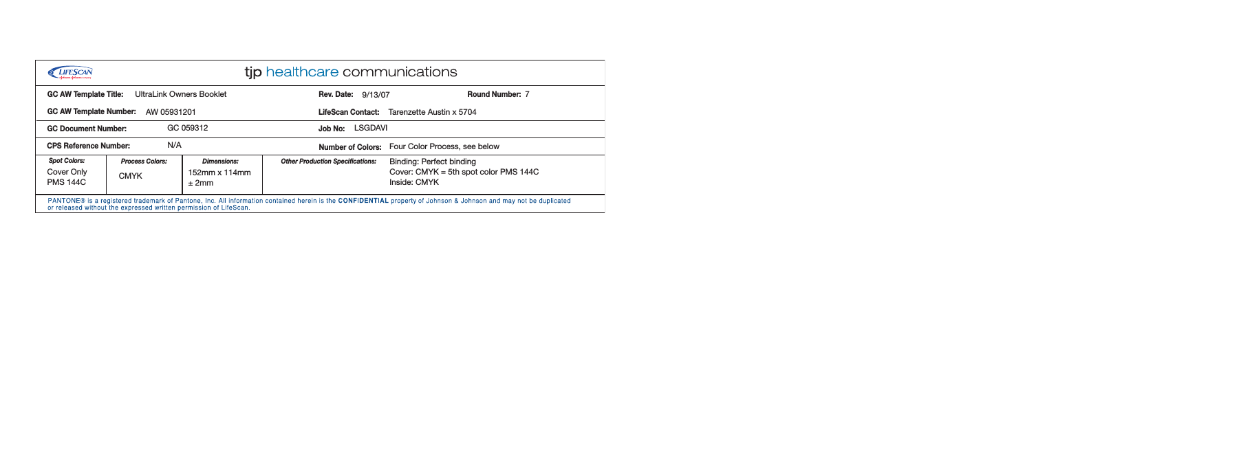 Dimensions:Spot Colors: Process Colors:Rev. Date:LifeScan Contact:Number of Colors:CPS ReferenceNumber:GC AW Template Title:GC AW Template Number:Job No:GC Document Number:Round Number:Other Production Specifications:UltraLink Owners BookletAW 05931201GC 059312N/ABinding: Perfect bindingCover: CMYK = 5th spot color PMS 144CInside: CMYK9/13/07Tarenzette Austin x 5704LSGDAVI7Four Color Process, see belowCMYKCover OnlyPMS 144C152mm x 114mm± 2mm