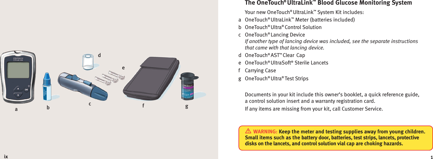 1The OneTouch®UltraLink™Blood Glucose Monitoring SystemYour new OneTouch®UltraLink™System Kit includes:a OneTouch®UltraLink™Meter (batteries included)b OneTouch®Ultra®Control Solutionc OneTouch®Lancing DeviceIf another type of lancing device was included, see the separate instructionsthat came with that lancing device.d OneTouch®AST™Clear Cape OneTouch®UltraSoft®Sterile Lancetsf Carrying Caseg OneTouch®Ultra®Test StripsDocuments in your kit include this owner’s booklet, a quick reference guide,a control solution insert and a warranty registration card.If any items are missing from your kit, call Customer Service.WARNING: Keep the meter and testing supplies away from young children.Small items such as the battery door, batteries, test strips, lancets, protectivedisks on the lancets, and control solution vial cap are choking hazards.abefdgcix