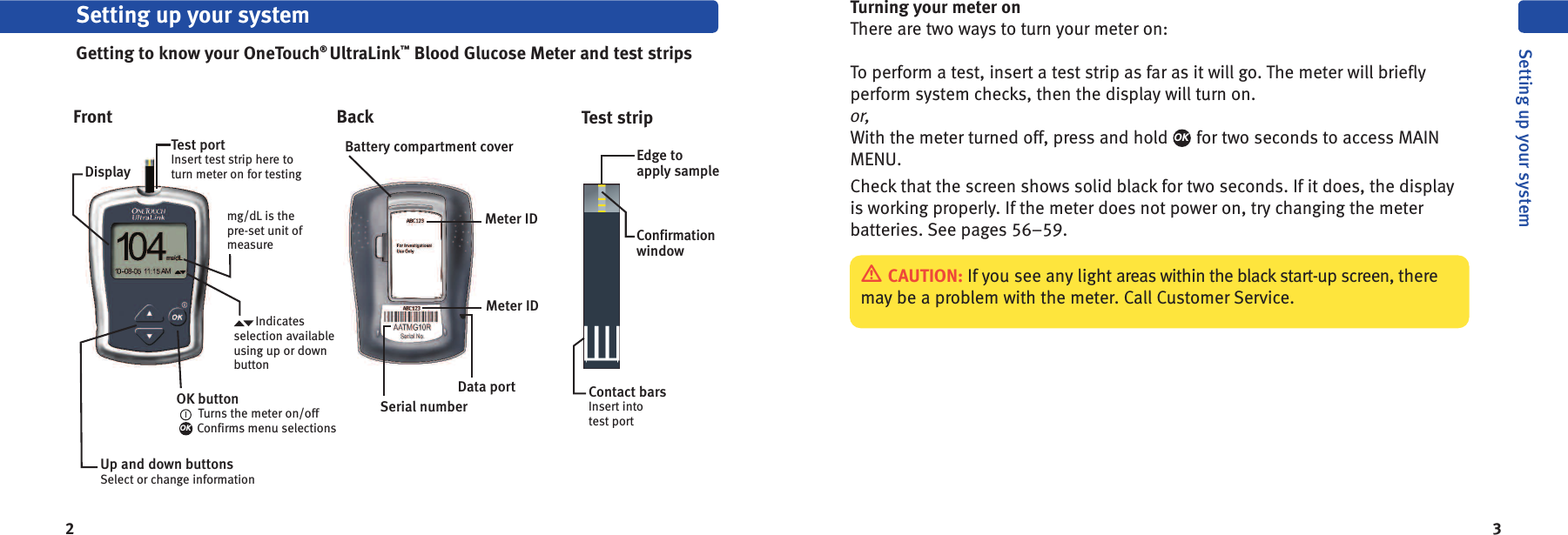 2 3Turning your meter onThere are two ways to turn your meter on:To perform a test, insert a test strip as far as it will go. The meter will brieflyperform system checks, then the display will turn on.or,With the meter turned off, press and hold for two seconds to access MAINMENU.Check that the screen shows solid black for two seconds. If it does, the displayis working properly. If the meter does not power on, try changing the meterbatteries. See pages 56–59.OKDisplayTest portInsert test strip here toturn meter on for testingmg/dL is thepre-set unit ofmeasureOK buttonTurns the meter on/offConfirms menu selectionsOKSetting up your systemGetting to know your OneTouch®UltraLink™Blood Glucose Meter and test stripsFront Back Test stripBattery compartment coverMeter IDMeter IDConfirmationwindowContact barsInsert intotest portEdge toapply sampleData portSerial numberCAUTION: If you see any light areas within the black start-up screen, theremay be a problem with the meter. Call Customer Service.Setting up your systemIndicatesselection availableusing up or downbuttonUp and down buttonsSelect or change information