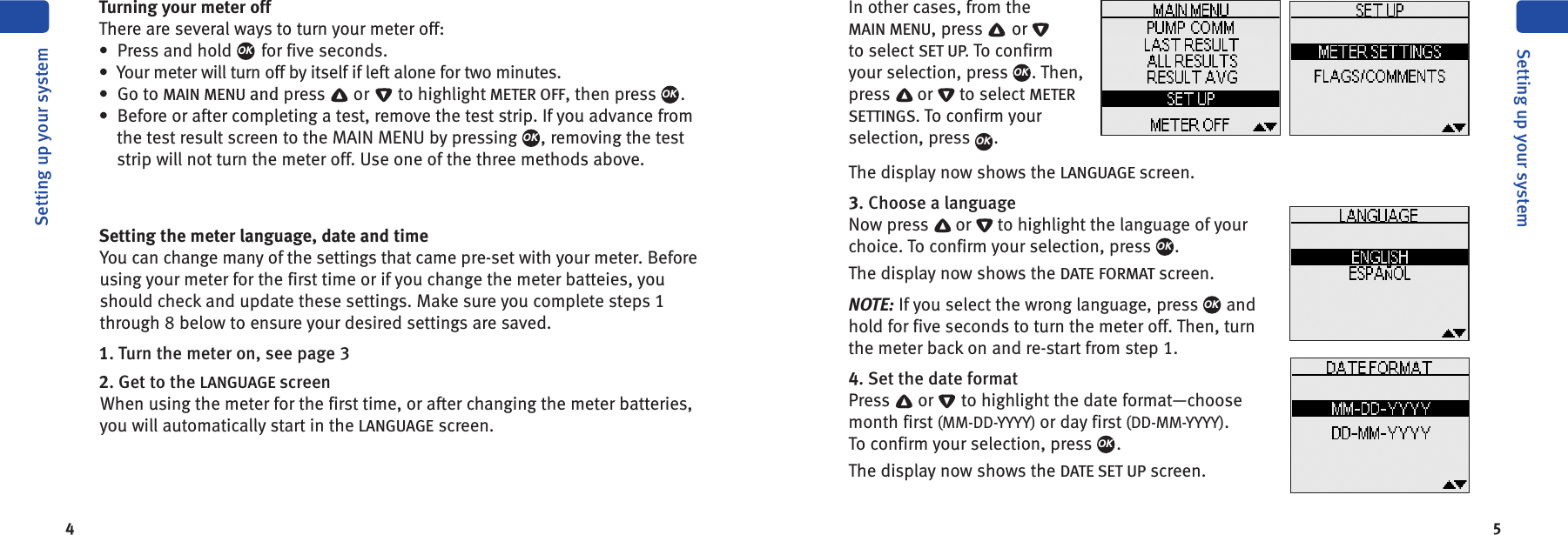 4 5Turning your meter offThere are several ways to turn your meter off:• Press and hold for five seconds.• Your meter will turn off by itself if left alone for two minutes.• Go to MAIN MENU and press or to highlight METER OFF, then press .• Before or after completing a test, remove the test strip. If you advance fromthe test result screen to the MAIN MENU by pressing , removing the teststrip will not turn the meter off. Use one of the three methods above.Setting the meter language, date and timeYou can change many of the settings that came pre-set with your meter. Beforeusing your meter for the first time or if you change the meter batteies, youshould check and update these settings. Make sure you complete steps 1through 8 below to ensure your desired settings are saved.1. Turn the meter on, see page 32. Get to the LANGUAGE screenWhen using the meter for the first time, or after changing the meter batteries,you will automatically start in the LANGUAGE screen.OKOKOKSetting up your systemSetting up your systemIn other cases, from theMAIN MENU, press orto select SET UP. To confirmyour selection, press . Then,press or to select METERSETTINGS. To confirm yourselection, press .The display now shows the LANGUAGE screen.3. Choose a languageNow press or to highlight the language of yourchoice. To confirm your selection, press .The display now shows the DATE FORMAT screen.NOTE: If you select the wrong language, press andhold for five seconds to turn the meter off. Then, turnthe meter back on and re-start from step 1.4. Set the date formatPress or to highlight the date format—choosemonth first (MM-DD-YYYY) or day first (DD-MM-YYYY).To confirm your selection, press .The display now shows the DATE SET UP screen.OKOKOKOKOK