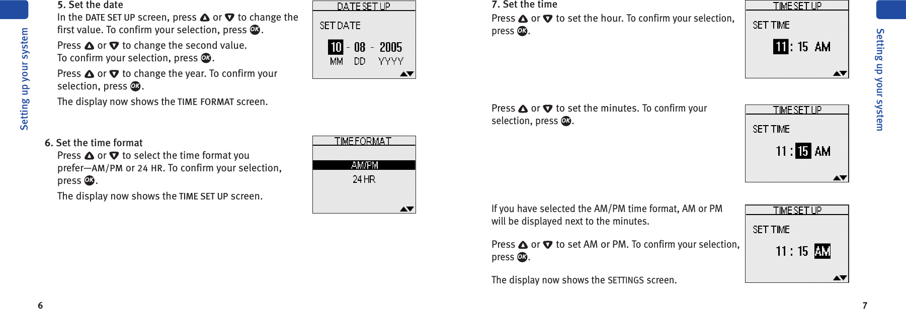 6 75. Set the dateIn the DATE SET UP screen, press or to change thefirst value. To confirm your selection, press .Press or to change the second value.To confirm your selection, press .Press or to change the year. To confirm yourselection, press .The display now shows the TIME FORMAT screen.6. Set the time formatPress or to select the time format youprefer—AM/PM or 24 HR. To confirm your selection,press .The display now shows the TIME SET UP screen.OKOKOKOKSetting up your systemSetting up your system7. Set the timePress or to set the hour.To confirm your selection,press .Press or to set the minutes.To confirm yourselection, press .If you have selected the AM/PM time format, AM or PMwill be displayed next to the minutes.Press or to set AM or PM.To confirm your selection,press .The display now shows the SETTINGS screen.OKOKOK