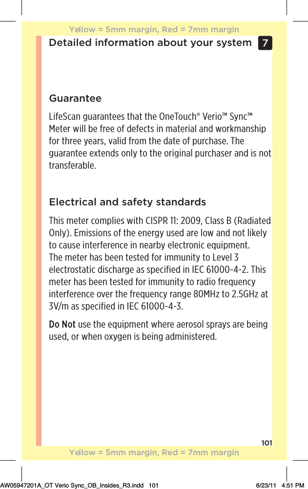 101Detailed information about your system 7 GuaranteeLifeScan guarantees that the OneTouch® Verio™ Sync™ Meter will be free of defects in material and workmanship for three years, valid from the date of purchase. The guarantee extends only to the original purchaser and is not transferable.Electrical and safety standardsThis meter complies with CISPR 11: 2009, Class B (Radiated Only). Emissions of the energy used are low and not likely to cause interference in nearby electronic equipment.  The meter has been tested for immunity to Level 3 electrostatic discharge as specified in IEC 61000-4-2. This meter has been tested for immunity to radio frequency interference over the frequency range 80MHz to 2.5GHz at 3V/m as specified in IEC 61000-4-3.Do Not use the equipment where aerosol sprays are being used, or when oxygen is being administered.Yellow = 5mm margin, Red = 7mm marginYellow = 5mm margin, Red = 7mm marginAW05947201A_OT Verio Sync_OB_Insides_R3.indd   101 6/23/11   4:51 PM