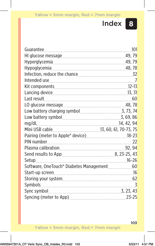 1038IndexGuarantee 101HI glucose message  49, 79Hyperglycemia 49, 79Hypoglycemia 48, 78Infection, reduce the chance  32Intended use  7%0ƫ+),+*!*0/ 12-13Lancing device  13, 31Last result  60LO glucose message  48, 78Low battery charging symbol  3, 73, 74Low battery symbol  3, 69, 86mg/dL  14, 42, 94Mini USB cable  13, 60, 61, 70-73, 75 Pairing (meter to Apple® device)  18-23PIN number  22 Plasma calibration  92, 94Send results to App  8, 23-25, 43Setup 16-26Software, OneTouch® Diabetes Management  60Start-up screen  16Storing your system  62Symbols 3Sync symbol  3, 23, 43Syncing (meter to App)  23-25Yellow = 5mm margin, Red = 7mm marginYellow = 5mm margin, Red = 7mm marginAW05947201A_OT Verio Sync_OB_Insides_R3.indd   103 6/23/11   4:51 PM