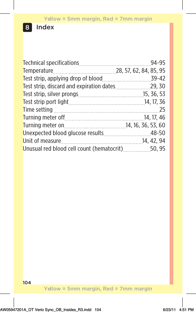 104Index8Technical specifications  94-95Temperature  28, 57, 62, 84, 85, 95Test strip, applying drop of blood  39-42Test strip, discard and expiration dates  29, 30Test strip, silver prongs  15, 36, 53Test strip port light  14, 17, 36Time setting   25Turning meter off  14, 17, 46Turning meter on  14, 16, 36, 53, 60Unexpected blood glucose results  48-50Unit of measure  14, 42, 94Unusual red blood cell count (hematocrit)  50, 95Yellow = 5mm margin, Red = 7mm marginYellow = 5mm margin, Red = 7mm marginAW05947201A_OT Verio Sync_OB_Insides_R3.indd   104 6/23/11   4:51 PM