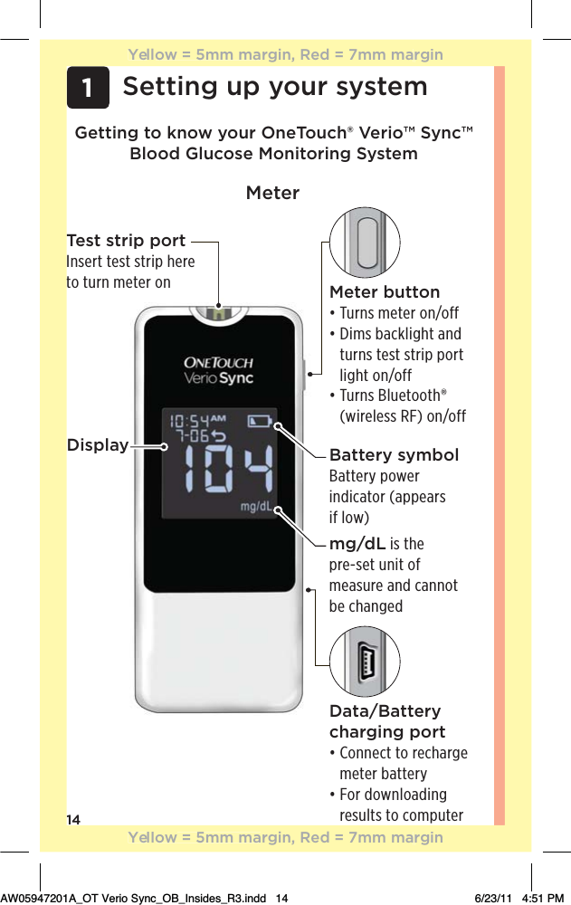 14Getting to know your OneTouch® Verio™ Sync™ Blood Glucose Monitoring System1Setting up your systemTest strip portInsert test strip here to turn meter onMeterData/Battery charging portđƫƫ+**!0ƫ0+ƫ.!$.#!ƫmeter batteryđƫƫ+.ƫ +3*(+ %*#ƫ results to computerDisplayMeter buttonđƫ1.*/ƫ)!0!.ƫ+*ĥ+&quot;&quot; đƫƫ%)/ƫ&apos;(%#$0ƫ* ƫturns test strip port light on/offđƫƫ1.*/ƫ(1!0++0$Ĳƫ(wireless RF) on/offBattery symbolBattery power indicator (appears if low)mg/dL is the  pre-set unit of measure and cannot be changedYellow = 5mm margin, Red = 7mm marginYellow = 5mm margin, Red = 7mm marginAW05947201A_OT Verio Sync_OB_Insides_R3.indd   14 6/23/11   4:51 PM