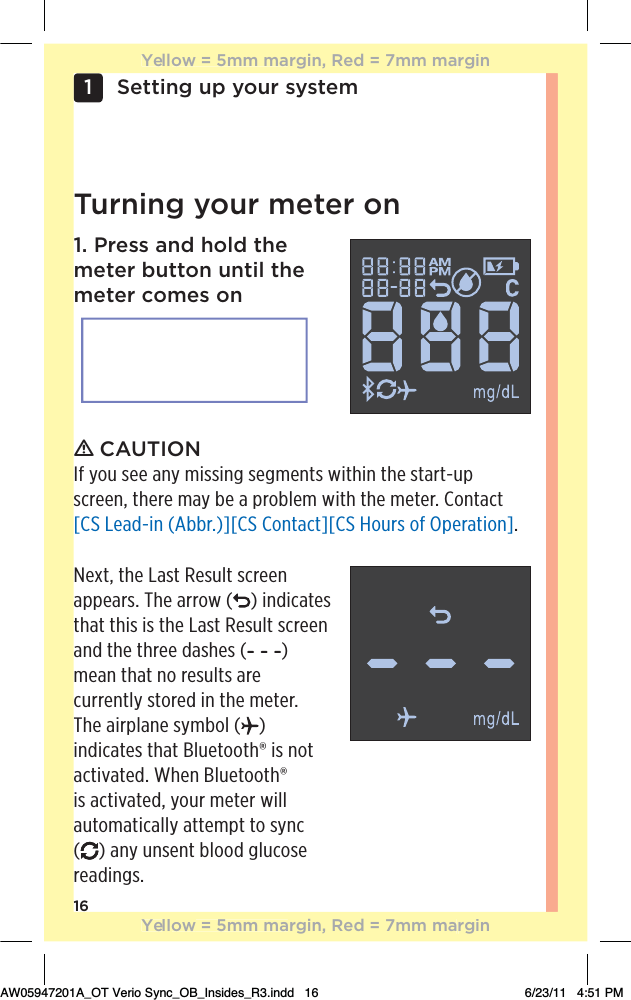 16Setting up your system1 Turning your meter on1. Press and hold the meter button until the meter comes onƽ CAUTIONIf you see any missing segments within the start-up screen, there may be a problem with the meter. Contact [CS Lead-in (Abbr.)][CS Contact][CS Hours of Operation].Next, the Last Result screen appears. The arrow ( ) indicates that this is the Last Result screen and the three dashes ( ) mean that no results are currently stored in the meter. The airplane symbol ( ) indicates that Bluetooth® is not activated. When Bluetooth® is activated, your meter will automatically attempt to sync  () any unsent blood glucose readings.Yellow = 5mm margin, Red = 7mm marginYellow = 5mm margin, Red = 7mm marginAW05947201A_OT Verio Sync_OB_Insides_R3.indd   16 6/23/11   4:51 PM