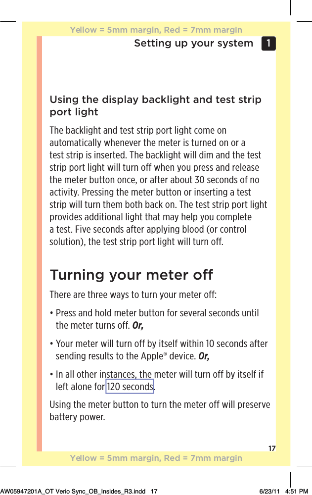 17Setting up your system 1 Using the display backlight and test strip port lightThe backlight and test strip port light come on automatically whenever the meter is turned on or a test strip is inserted. The backlight will dim and the test strip port light will turn off when you press and release the meter button once, or after about 30 seconds of no activity. Pressing the meter button or inserting a test strip will turn them both back on. The test strip port light provides additional light that may help you complete a test. Five seconds after applying blood (or control solution), the test strip port light will turn off.Turning your meter oThere are three ways to turn your meter off:đƫƫ.!//ƫ* ƫ$+( ƫ)!0!.ƫ100+*ƫ&quot;+.ƫ/!2!.(ƫ/!+* /ƫ1*0%(ƫ the meter turns off. Or,đƫƫ+1.ƫ)!0!.ƫ3%((ƫ01.*ƫ+&quot;&quot;ƫ5ƫ%0/!(&quot;ƫ3%0$%*ƫāĀƫ/!+* /ƫ&quot;0!.ƫsending results to the Apple® device. Or,đƫƫ*ƫ((ƫ+0$!.ƫ%*/0*!/Čƫ0$!ƫ)!0!.ƫ3%((ƫ01.*ƫ+&quot;&quot;ƫ5ƫ%0/!(&quot;ƫ%&quot;ƫleft alone for 120 seconds.Using the meter button to turn the meter off will preserve battery power.Yellow = 5mm margin, Red = 7mm marginYellow = 5mm margin, Red = 7mm marginAW05947201A_OT Verio Sync_OB_Insides_R3.indd   17 6/23/11   4:51 PMČ120 seconds