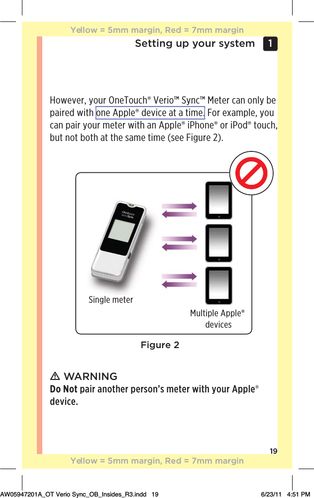 19Setting up your system 1 However, your OneTouch® Verio™ Sync™ Meter can only be paired with one Apple® device at a time. For example, you can pair your meter with an Apple® iPhone® or iPod® touch, but not both at the same time (see Figure 2). ƽ WARNING Do Not pair another person’s meter with your Apple® device.Figure 2Single meterMultiple Apple®  devicesYellow = 5mm margin, Red = 7mm marginYellow = 5mm margin, Red = 7mm marginAW05947201A_OT Verio Sync_OB_Insides_R3.indd   19 6/23/11   4:51 PMone Apple® device at a time. 