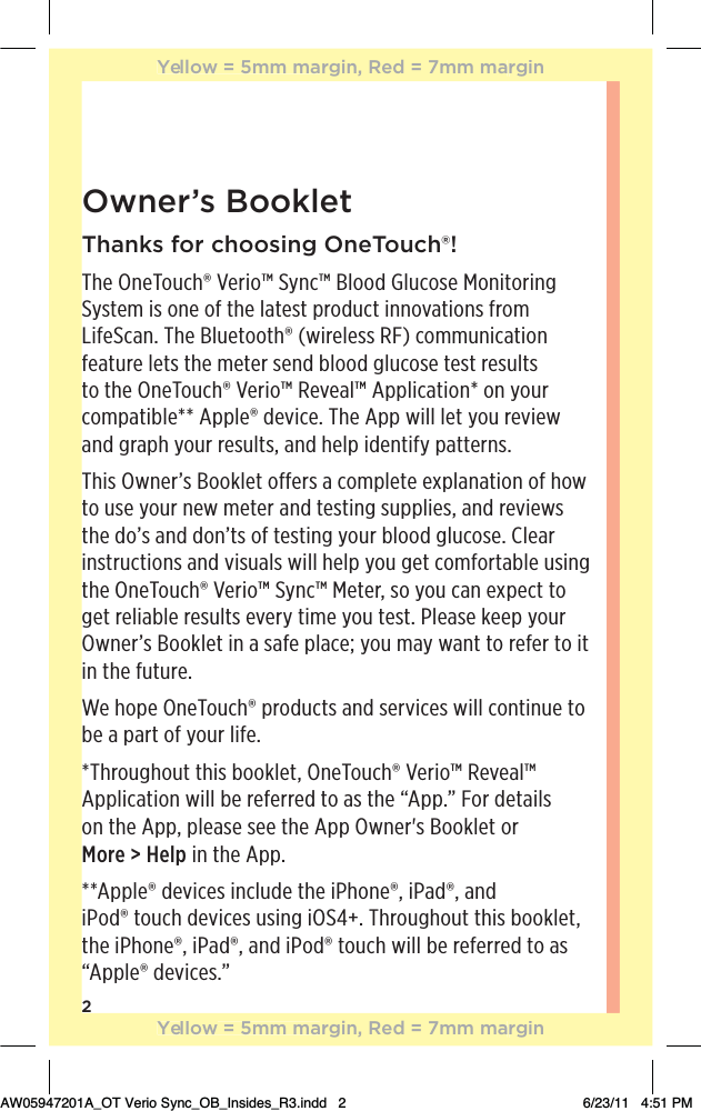 2Owner’s BookletThanks for choosing OneTouch®!The OneTouch® Verio™ Sync™ Blood Glucose Monitoring System is one of the latest product innovations from LifeScan. The Bluetooth® (wireless RF) communication feature lets the meter send blood glucose test results to the OneTouch® Verio™ Reveal™ Application* on your compatible** Apple® device. The App will let you review and graph your results, and help identify patterns.This Owner’s Booklet offers a complete explanation of how to use your new meter and testing supplies, and reviews the do’s and don’ts of testing your blood glucose. Clear instructions and visuals will help you get comfortable using the OneTouch® Verio™ Sync™ Meter, so you can expect to get reliable results every time you test. Please keep your Owner’s Booklet in a safe place; you may want to refer to it in the future. We hope OneTouch® products and services will continue to be a part of your life.*Throughout this booklet, OneTouch® Verio™ Reveal™ Application will be referred to as the “App.” For details  on the App, please see the App Owner&apos;s Booklet or  More &gt; Help in the App.**Apple® devices include the iPhone®, iPad®, and  iPod® touch devices using iOS4+. Throughout this booklet, the iPhone®, iPad®, and iPod® touch will be referred to as “Apple® devices.”Yellow = 5mm margin, Red = 7mm marginYellow = 5mm margin, Red = 7mm marginAW05947201A_OT Verio Sync_OB_Insides_R3.indd   2 6/23/11   4:51 PM