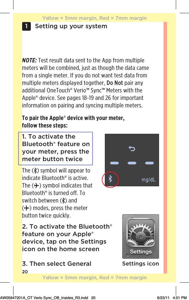 20Setting up your system1 To pair the Apple® device with your meter,  follow these steps:1. To activate the Bluetooth® feature on your meter, press the meter button twiceThe ( ) symbol will appear to indicate Bluetooth® is active. The ( ) symbol indicates that Bluetooth® is turned off. To switch between ( ) and  () modes, press the meter  button twice quickly.2. To activate the Bluetooth® feature on your Apple® device, tap on the Settings icon on the home screen3. Then select GeneralNOTE: Test result data sent to the App from multiple meters will be combined, just as though the data came from a single meter. If you do not want test data from multiple meters displayed together, Do Not pair any additional OneTouch® Verio™ Sync™ Meters with the Apple® device. See pages 18-19 and 26 for important information on pairing and syncing multiple meters.Settings iconNYellow = 5mm margin, Red = 7mm marginYellow = 5mm margin, Red = 7mm marginAW05947201A_OT Verio Sync_OB_Insides_R3.indd   20 6/23/11   4:51 PM