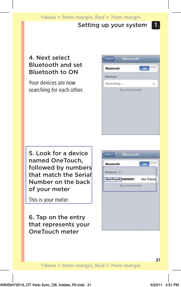 21Setting up your system 1 4. Next select Bluetooth and set Bluetooth to ONYour devices are now searching for each other.5. Look for a device named OneTouch, followed by numbers that match the Serial Number on the back of your meterThis is your meter.6. Tap on the entry that represents your OneTouch meterYellow = 5mm margin, Red = 7mm marginYellow = 5mm margin, Red = 7mm marginAW05947201A_OT Verio Sync_OB_Insides_R3.indd   21 6/23/11   4:51 PMs