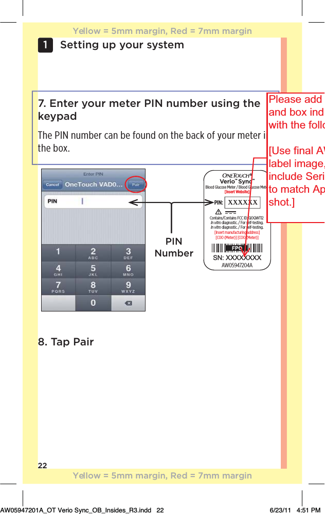 22Setting up your system1 7. Enter your meter PIN number using the keypadThe PIN number can be found on the back of your meter in the box. Blood Glucose Meter / Blood Glucose Meter[Insert Website]PIN: xxxxxx[COO (Meter)] [COO (Meter)][Insert manufacturing address]AW05947204AIn vitro diagnostic. / For self-testing.In vitro diagnostic. / For self-testing.Contains/Contains FCC ID: QOQWT12Verio™ Sync™SN: XXXXXXXXPIN Number8. Tap PairYellow = 5mm margin, Red = 7mm marginYellow = 5mm margin, Red = 7mm marginAW05947201A_OT Verio Sync_OB_Insides_R3.indd   22 6/23/11   4:51 PMPlease addand box indwith the follo[Use final AWlabel image,include Serito match Apshot.] 