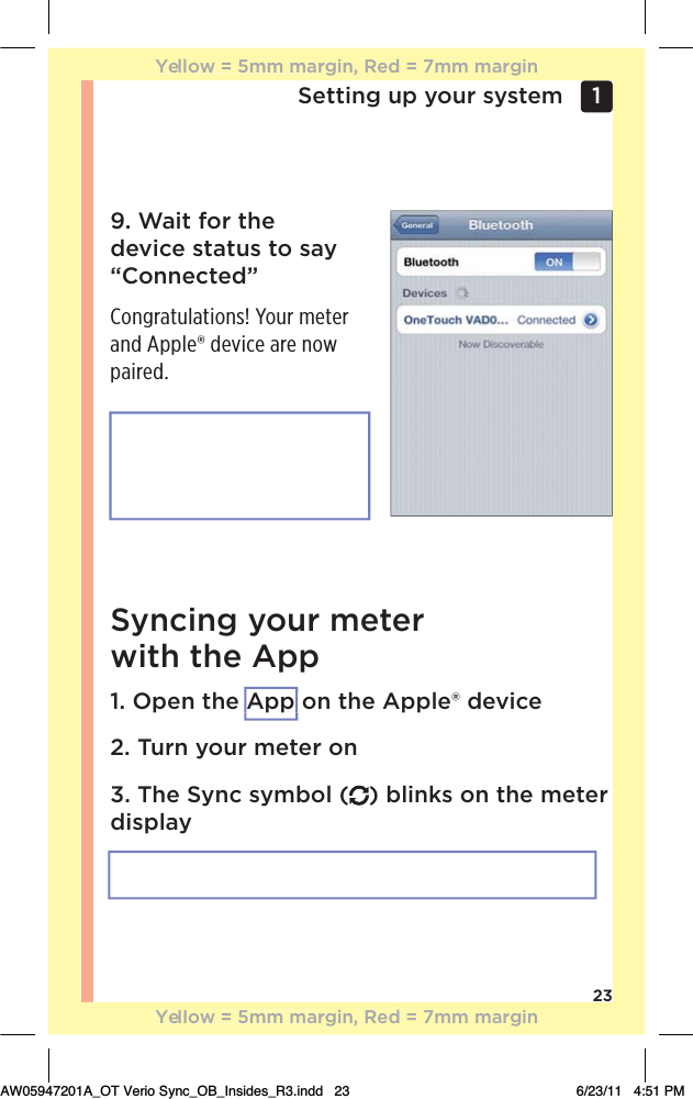 23Setting up your system 1 9. Wait for the device status to say “Connected”Congratulations! Your meter and Apple® device are now paired.Syncing your meter  with the App1. Open the App on the Apple® device2. Turn your meter on3. The Sync symbol ( ) blinks on the meter displayYellow = 5mm margin, Red = 7mm marginYellow = 5mm margin, Red = 7mm marginAW05947201A_OT Verio Sync_OB_Insides_R3.indd   23 6/23/11   4:51 PMApp 