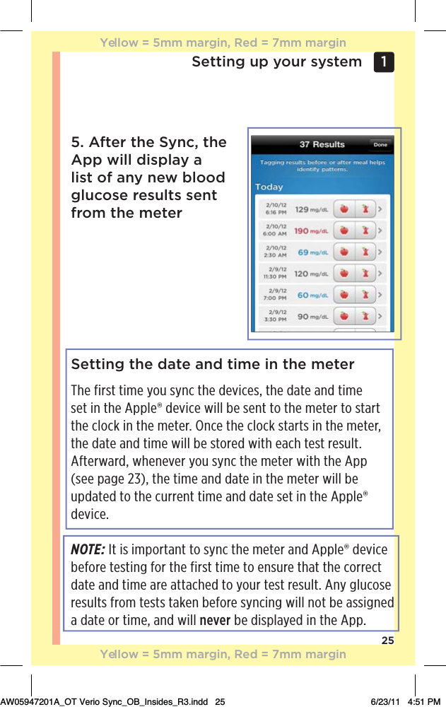 25Setting up your system 1 Setting the date and time in the meterThe first time you sync the devices, the date and time set in the Apple® device will be sent to the meter to start the clock in the meter. Once the clock starts in the meter, the date and time will be stored with each test result. Afterward, whenever you sync the meter with the App  (see page 23), the time and date in the meter will be updated to the current time and date set in the Apple® device.NOTE: It is important to sync the meter and Apple® device before testing for the first time to ensure that the correct date and time are attached to your test result. Any glucose results from tests taken before syncing will not be assigned a date or time, and will never be displayed in the App.5. After the Sync, the App will display a list of any new blood glucose results sent from the meterYellow = 5mm margin, Red = 7mm marginYellow = 5mm margin, Red = 7mm marginAW05947201A_OT Verio Sync_OB_Insides_R3.indd   25 6/23/11   4:51 PM