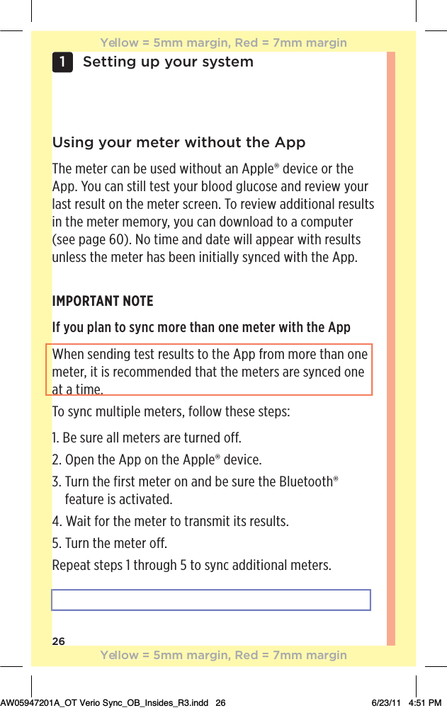 26Setting up your system1 Using your meter without the AppThe meter can be used without an Apple® device or the App. You can still test your blood glucose and review your last result on the meter screen. To review additional results in the meter memory, you can download to a computer (see page 60). No time and date will appear with results unless the meter has been initially synced with the App.IMPORTANT NOTEIf you plan to sync more than one meter with the AppWhen sending test results to the App from more than one meter, it is recommended that the meters are synced one at a time.To sync multiple meters, follow these steps:1. Be sure all meters are turned off.2. Open the App on the Apple® device.3.  Turn the first meter on and be sure the Bluetooth® feature is activated.4. Wait for the meter to transmit its results.5. Turn the meter off.Repeat steps 1 through 5 to sync additional meters.Yellow = 5mm margin, Red = 7mm marginYellow = 5mm margin, Red = 7mm marginAW05947201A_OT Verio Sync_OB_Insides_R3.indd   26 6/23/11   4:51 PMat a time.